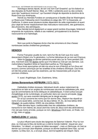 André Wautier : DICTIONNAIRE DES GNOSTIQUES et des principaux initiés.
       Astrologue danois réputé, de son vrai nom Carl Graashof, qui fut d'abord un
des disciples de Rudolf Steiner. Mais, en 1909, ii prétendra avoir eu des contacts
avec des "supérieurs inconnus", qui l'auraient chargé de répandre la doctrine de la
Rose-Croix aux Amériques.
       Heindl (ou Heindel) Fondera en conséquence à Seattle (Etat de Washington)
un Rosicrucian Fellowship dont il transférera le siège dès 1911 à Oceanside, en
Californie. Il créera aussi plusieurs écoles dépendant de cette organisation et ayant
pour objet de former respectivement des instructeurs rosicruciens, des guérisseurs,
des physiciens, des astrologues...
       Max Heindel écrivit également un assez grand nombre d'ouvrages, fortement
empreints de mysticisme, relatifs à ces matières, principalement à la doctrine
rosicrucienne et à l'astrologie.

         Hélène.
     Nom que porte la Sagesse divine chez les simoniens et chez d'assez
nombreuses sectes chrétiennes gnostiques.

HENOCH
       Forme Française usuelle du nom, tant d'un fils de Cam que d'un autre
descendant d'Adam à la 7e génération. La forme hébraïque de ce nom est Chanouq
       Selon la Genèse ce dernier patriarche aurait vécu sur la Terre pendant 355
ans, marchant avec les élohîm après quoi il fut élevé au Ciel par ces derniers. Les
mahométans l'appèlent Idriss et l'assimilent parfois au Thot égyptien.
       Deux livres apocryphes ont été mis sous le nom d'Hénoch et l'un d'eux est
reconnu comme canonique par les israélites et les chrétiens d'Ethiopie. Ces livres
ont été très prisés aussi par les esséniens, par les messianistes juifs et par les
premiers chrétiens.

         V. aussi: Angélologie, Cain, Esséniens, Idriss.

James Bonaventure HEPBURN (1573-1621).

       Cabbaliste chrétien écossais, hébraïsant érudit, auteur notamment de
traductions en latin et en anglais de nombreuses oeuvres de cabbalistes juifs, ainsi
que de commentaires de livres bibliques et cabbalistiques. Il s'est surtout occupé
d'angélologie et de numérologie, en particulier dans son oeuvre principale, Virga
aurea (1515), qui sera vivement dénigrée par le clergé séculier.
       En ce qui concerne les noms que l'on donne Dieu, Hepburn les répartit en
noms d'une seule lettre, comme lod; de deux lettres: IH, EL; de trois lettres ShDI
(Shadaï); de quatre lettres: IHWH; de cinq lettres; IHShWH.
       Cette dernière façon, traditionnelle chez les cabbalistes chrétiens, de
transcrire le nom hébreu de Josué (dont les noms de Jésus sont des abréviations),
n'en est pas moins erronée, puisque ce nom, léhoshouo s'écrit avec, en finale, non
un hé, mais un ayïne...

HéRACLEON (lI° siècle).
       Le plus influent sans doute des épigones de Salomon Valentin. Pour lui non
plus, ce n'est pas le Dieu de bonté qui a créé le monde matériel - lequel est, pour
Héracléon, "un désert, un repaire de bêtes sauvages" - mais un Démiurge, et c'est ce
dernier qui a envoyé Jean-Baptiste, puisque ce dernier baptisait dans l'eau, qui est
matière. Le Dieu bon, lui, a envoyé Jésus, dont le baptême est d'esprit. Dans
l'Évangile, Capharnaüm n'est pas en réalité une ville de Galilée: ce nom désigne,
                                                                                    128
 