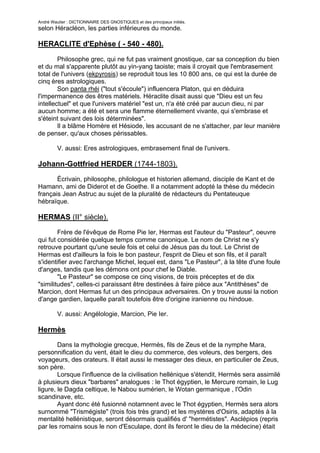 André Wautier : DICTIONNAIRE DES GNOSTIQUES et des principaux initiés.
selon Héracléon, les parties inférieures du monde.

HERACLITE d'Ephèse ( - 540 - 480).

        Philosophe grec, qui ne fut pas vraiment gnostique, car sa conception du bien
et du mal s'apparente plutôt au yin-yang taoiste; mais il croyait que l'embrasement
total de l'univers (ekpyrosis) se reproduit tous les 10 800 ans, ce qui est la durée de
cinq ères astrologiques.
        Son panta rhéi ("tout s'écoule") influencera Platon, qui en déduira
l'impermanence des êtres matériels. Héraclite disait aussi que "Dieu est un feu
intellectuel" et que l'univers matériel "est un, n'a été créé par aucun dieu, ni par
aucun homme; a été et sera une flamme éternellement vivante, qui s'embrase et
s'éteint suivant des lois déterminées".
        Il a blâme Homère et Hésiode, les accusant de ne s'attacher, par leur manière
de penser, qu'aux choses périssables.

         V. aussi: Eres astrologiques, embrasement final de l'univers.

Johann-Gottfried HERDER (1744-1803).
       Écrivain, philosophe, philologue et historien allemand, disciple de Kant et de
Hamann, ami de Diderot et de Goethe. Il a notamment adopté la thèse du médecin
français Jean Astruc au sujet de la pluralité de rédacteurs du Pentateuque
hébraïque.

HERMAS (II° siècle).
        Frère de l'évêque de Rome Pie Ier, Hermas est l'auteur du "Pasteur", oeuvre
qui fut considérée quelque temps comme canonique. Le nom de Christ ne s'y
retrouve pourtant qu'une seule fois et celui de Jésus pas du tout. Le Christ de
Hermas est d'ailleurs la fois le bon pasteur, l'esprit de Dieu et son fils, et il paraît
s'identifier avec l'archange Michel, lequel est, dans "Le Pasteur", à la tête d'une foule
d'anges, tandis que les démons ont pour chef le Diable.
        "Le Pasteur" se compose ce cinq visions, de trois préceptes et de dix
"similitudes", celles-ci paraissant être destinées à faire pièce aux "Antithèses" de
Marcion, dont Hermas fut un des principaux adversaires. On y trouve aussi la notion
d'ange gardien, laquelle paraît toutefois être d'origine iranienne ou hindoue.

         V. aussi: Angélologie, Marcion, Pie Ier.

Hermès
        Dans la mythologie grecque, Hermès, fils de Zeus et de la nymphe Mara,
personnification du vent, était le dieu du commerce, des voleurs, des bergers, des
voyageurs, des orateurs. Il était aussi le messager des dieux, en particulier de Zeus,
son père.
        Lorsque l'influence de la civilisation hellénique s'étendit, Hermès sera assimilé
à plusieurs dieux "barbares" analogues : le Thot égyptien, le Mercure romain, le Lug
ligure, le Dagda celtique, le Nabou sumérien, le Wotan germanique , l'Odin
scandinave, etc.
        Ayant donc été fusionné notamnent avec le Thot égyptien, Hermès sera alors
surnommé "Trismégiste" (trois fois très grand) et les mystères d'Osiris, adaptés à la
mentalité hellénistique, seront désormais qualifiés d' "hermétistes". Asclépios (repris
par les romains sous le non d'Esculape, dont ils feront le dieu de la médecine) était
censé avoir été l'un ces principaux disciples de Hermès Trismégiste, avec Tat et
                                                                                      129
 