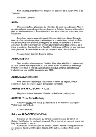 Nom sous lequel sont souvent désignés les cathares de la région d'Albi et de
Toulouse.

      Voir aussi: Cathares.

ALBIN
       Philosophe juif néo-platonicien du 11e siècle de notre ère, Albinus ou Albin fit
des idées platoniciennes les modèles sur lesquels le Créateur façonnerait la matière
pour en tirer les créatures. L'Âme cependant, pour Albin, n'est pas individuelle, mais
universelle.

       De même, comme son contemporain Marcion, distingue-t-il deux Dieux: le
Dieu Un, Être ineffable qui engendra l'Intelligence, pur effet de sa divinité, et l'Âme
universelle ; et le Dieu créateur, qui façonna les astres, les démons et le monde
sublunaire à partir de la matière en prenant pour modèles les idées émanées de la
triade précédente. Ces dernières, le Dieu Un, l'Intelligence et l'Âme, ne sont pas sans
analogies avec l'Atzilout de la Cabbale, qui comprend Kéter, Bina et Chokma.

      V. aussi: Adam Cadmon, Sephirot belima.

ALBOUMASSAR
        Nom sous lequel est connu en Occident Abou Mouça Djaffâr ibn Mohammed
al Soufi, célèbre astrologue arabe du XVe siècle, auteur notamment d’un ouvrage
traduit en latin sous le titre De Magnis Conjunctionibus annorum perfectionibus
traduction qui sera publiée à Augsbourg en 1489.


ALBOUMAZAR (796-885)
     Nom latinisé de l'astrologue Abou Mahar al Balkhi, de Bagdad, auteur
notamment d'une théorie des cycles d'inspiration hermétiste.

Achmed ben Ali AL-BOUNI ( + 1225 )

      Magiste musulman fortement influencé par la Cabale pratique juive.

ALBRECHT von Scharffenberg
      Auteur de Titurel (vers 1270), qui est la suite et fin du dernier ouvrage de
Wolfram von Eschenbach

      V. aussi: Wolfram.

Salomon ALCABETZ (1505-1584).

        Cabaliste juif né en Turquie, qui adhéra à la communauté de Safed, en
Galilée. Il est l'auteur du cantique Lécha dôdi (Viens, mon aimé), souvent chanté par
les juifs à la veille du sabbat.
        Alcabetz fut un des disciples de Joseph Care et il assista à quelques unes de
ses extases. Il aura lui-même pour disciple, entre autres, son beau-frère Moïse
Cordovero.
                                                                                     13
 