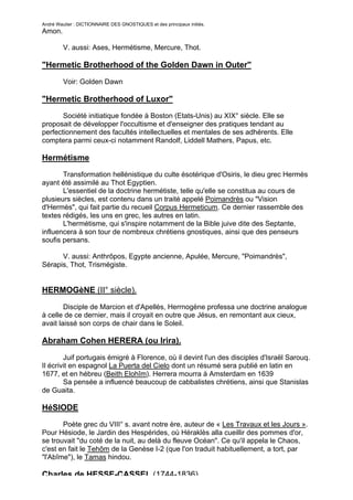 André Wautier : DICTIONNAIRE DES GNOSTIQUES et des principaux initiés.
Amon.

         V. aussi: Ases, Hermétisme, Mercure, Thot.

"Hermetic Brotherhood of the Golden Dawn in Outer"

         Voir: Golden Dawn

"Hermetic Brotherhood of Luxor"
       Société initiatique fondée à Boston (Etats-Unis) au XIX° siècle. Elle se
proposait de développer l'occultisme et d'enseigner des pratiques tendant au
perfectionnement des facultés intellectuelles et mentales de ses adhérents. Elle
comptera parmi ceux-ci notamment Randolf, Liddell Mathers, Papus, etc.

Hermétisme
       Transformation hellénistique du culte ésotérique d'Osiris, le dieu grec Hermès
ayant été assimilé au Thot Egyptien.
       L'essentiel de la doctrine hermétiste, telle qu'elle se constitua au cours de
plusieurs siècles, est contenu dans un traité appelé Poimandrès ou "Vision
d'Hermès", qui fait partie du recueil Corpus Hermeticum. Ce dernier rassemble des
textes rédigés, les uns en grec, les autres en latin.
       L'hermétisme, qui s'inspire notamment de la Bible juive dite des Septante,
influencera à son tour de nombreux chrétiens gnostiques, ainsi que des penseurs
soufis persans.

      V. aussi: Anthrôpos, Egypte ancienne, Apulée, Mercure, "Poimandrès",
Sérapis, Thot, Trismégiste.


HERMOGèNE (II° siècle).
        Disciple de Marcion et d'Apellès, Herrnogène professa une doctrine analogue
à celle de ce dernier, mais il croyait en outre que Jésus, en remontant aux cieux,
avait laissé son corps de chair dans le Soleil.

Abraham Cohen HERERA (ou Irira).
        Juif portugais émigré à Florence, où il devint l'un des disciples d'Israël Sarouq.
Il écrivit en espagnol La Puerta del Cielo dont un résumé sera publié en latin en
1677, et en hébreu (Beith Elohîm). Herrera mourra à Amsterdam en 1639
        Sa pensée a influencé beaucoup de cabbalistes chrétiens, ainsi que Stanislas
de Guaita.

HéSIODE
       Poète grec du VIII° s. avant notre ère, auteur de « Les Travaux et les Jours ».
Pour Hésiode, le Jardin des Hespérides, où Héraklès alla cueillir des pommes d'or,
se trouvait "du coté de la nuit, au delà du fleuve Océan". Ce qu'il appela le Chaos,
c'est en fait le Tehôm de la Genèse I-2 (que l'on traduit habituellement, a tort, par
"l'Abîme"), le Tamas hindou.

Charles de HESSE-CASSEL (1744-1836).
                                                                                      130
 