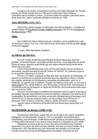 André Wautier : DICTIONNAIRE DES GNOSTIQUES et des principaux initiés.


      Landgrave de Hesse, probablement membre de l'Ordre clandestin du Temple,
Charles de Hesse-Cassel sera en 1786 grand maître des Frères d'Asie ou
"Chevaliers de la véritable Lumière", qu'avaient ralliés les adeptes autrichiens de la
Rose Croix d'or, celle-ci ayant été interdite en Autriche en 1785.

John HEYDON (1629-1667).

       Rose-Croix, grand voyageur et admirateur de Johann Keppler, J. Hayden est
surtout l'auteur de The Rosie-Crucian infaillible Axiomatic (1661) et de The Glory of
the Rosy-Cross (1664).

HIBIL
       Nom d'Abel (en hébreu Hével) chez les mandéens, qui le qualifient en outre
de "lumineux" (Ziva). Pour eux, c'est Hibil Ziva qui est le père à la fois de Seth (Shitil)
et d'Enosh (Anosh).

         V. aussi: Abel, Mandéens, Kantéens.

Le Hiéron du Val d'or.
         Au XVII° siècle, la bienheureuse Marguerite-Marie Alacocque avait été
gratifiée, à Paray-le-Monial, une localité proche de Cluny, d'une apparition du Sacré
Coeur de Jésus, lequel lui avait prédit que son règne viendrait lorsqu'Israël serait
rentré dans son pays.
         C'est à Paray-le-Monial aussi qu'en 1873 le père jésuite Drevon fondera un
monastère, auquel il donnera le nom de "Hiéron du Val d'or", et y prêchera quant à
lui, le prochain avènement du Christ.
         Drevon y fut rejoint, quelques années plus tard, par le baron de Sarachaga, un
bascue qui prendra sa succession et étendra alors les objectifs du Hiéron a l'étude
des origines lointaines du Christianisme, lesquelles remonteradent, selon lui, à
l'Atlantide, en passent par le celtisme, l'Egypte, les hébreux et les juifs. Le nom sacré
d'Aour-Agni le Feu, serait d'ailleurs, pour Sarachaga, la clef de toute connaissance. Il
y aurait lieu enfin de se préparer au règne du Christ-Roi, dont l'avènement était prévu
pour environ l'an 2000.
         Au baron de Sarachaga succédèrent sa secrétaire Jeanne Lépine et les époux
de Noaillat, lesquels approfondiront encore les traditions celtiques et la doctrine de la
Vierge-Mère. Ils parviendront à se faire reconnaître officiellement par les papes Léon
XIII et Pie XII, ce dernier instituant même, par l'encyclique Quas Primas du 11
décembre 1925, la fête du Christ-Roi, fixée au dernier dimanche d'octobre.
         Jeanne Lépine et Madame de Noaillat périront toutes deux asphyxiées le 5
février 1926.

HILDEGARDE de Bingen (1098-1178).
       Compositrice allemande, sujette dès son jeune âge à des visions extatiques,
Hildagarde von Bermersheim fonda en 1147 un monastère de bénédictines à
Rupertsberg, près de Bingen, et elle écrira en latin plusieurs ouvrages prophétiques,
où était prédit notamment ce qui sera le Grand Schisme d 'Occident au XIV° siècle.
       Hildegarde annonça aussi qu'un jour, les juifs se joindraient aux chrétiens.
Cependant, il lui arriva de dénoncer des cathares, tels ceux qui seront brûlés vifs à
Cologne en 1163. Elle afirma que, pour accomplir ses miracles, le Christ avait
souvent choisi des moments astrologiquement favorables. Certaines de ses
conceptions astrologiques inspireront d'ailleurs Paracelse.
                                                                                     131
 
