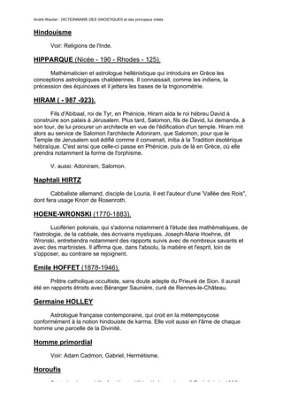 André Wautier : DICTIONNAIRE DES GNOSTIQUES et des principaux initiés.


Hindouisme
         Voir: Religions de l'Inde.

HIPPARQUE (Nicée - 190 - Rhodes - 125).
      Mathématicien et astrologue hellénistique qui introduira en Grèce les
conceptions astrologiques chaldéennes. Il connaissait, comme les indiens, la
précession des équinoxes et il jettera les bases de la trigonométrie.

HIRAM ( - 987 -923).

       Fils d'Abibaal, roi de Tyr, en Phénicie, Hiram aida le roi hébreu David à
construire son palais à Jérusalem. Plus tard, Salomon, fils de David, lui demanda, à
son tour, de lui procurer un architecte en vue de l'édification d'un temple. Hiram mit
alors au service de Salomon l'architecte Adoniram, que Salomon, pour que le
Temple de Jerusalem soit édifié comme il convenait, initia à la Tradition ésotérique
hébraïque. C'est ainsi que celle-ci passe en Phénicie, puis de là en Grèce, où elle
prendra notamment la forme de l'orphisme.

         V. aussi: Adoniram, Salomon.

Naphtali HIRTZ

       Cabbaliste allemand, disciple de Louria. Il est l'auteur d'une 'Vallée des Rois",
dont fera usage Knorr de Rosenroth.

HOENE-WRONSKI (1770-1883).
        Luciférien polonais, qui s'adonna notamment à l'étude des mathématiques, de
l'astrologie, de la cabbale, des écrivains mystiques. Joseph-Marie Hoehne, dit
Wronski, entretiendra notamment des rapports suivis avec de nombreux savants et
avec des martinistes. Il affirma que, dans l'absolu, la matière et l'esprit, loin de
s'opposer, au contraire se rejoignent.

Emile HOFFET (1878-1946).

       Prêtre catholique occultiste, sans doute adepte du Prieuré de Sion. Il aurait
été en rapports étroits avec Béranger Saunière, curé de Rennes-le-Château.

Germaine HOLLEY

      Astrologue française contemporaine, qui croit en la métempsycose
conformément à la notion hindouiste de karma. Elle voit aussi en l'âme de chaque
homme une parcelle de la Divinité.

Homme primordial
         Voir: Adam Cadmon, Gabriel, Hermétisme.

Horoufis

         Secte iranienne chiïte fondée au XIVe siècle par le soufi Fazlollah (+ 1393).
                                                                                      132
 