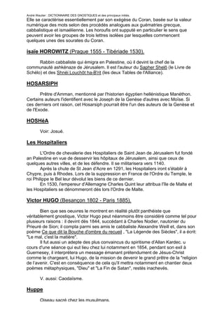 André Wautier : DICTIONNAIRE DES GNOSTIQUES et des principaux initiés.
Elle se caractérise essentiellement par son exégèse du Coran, basée sur la valeur
numérique des mots selon des procédés analogues aux guématries grecque,
cabbalistique et ismaélienne. Les horoufis ont supputé en particulier le sens que
peuvent avoir les groupes de trois lettres isolées par lesquelles commencent
quelques unes des sourates du Coran.

isaïe HOROWITZ (Prague 1555 - Tibériade 1530).

      Rabbin cabbaliste qui émigra en Palestine, où il devint la chef de la
communauté ashkénaze de Jérusalem. Il est l'auteur du Sapher Shelô (le Livre de
Schélo) et des Shnéi Louchôt ha-B'rit (les deux Tables de l'Alliance).

HOSARSIPH
       Prêtre d'Amman, mentionné par l'historien égyptien hellénistique Manéthon.
Certains auteurs l'identifient avec le Joseph de la Genèse d'autres avec Moïse. Si
ces derniers ont raison, cet Hosarsiph pourrait être l'un des auteurs de la Genèse et
de l'Exode.

HOSHéA
         Voir: Josué.

Les Hospitaliers

        L'Ordre de chevalerie des Hospitaliers de Saint Jean de Jérusalem fut fondé
an Palestine en vue de desservir les hôpitaux de Jérusalem, ainsi que ceux de
quelques autres villes, et de les défendre. Il se militarisera vers 1140.
        Après la chute de St Jean d'Acre en 1291, les Hospitaliers iront s'établir à
Chypre, puis à Rhodes. Lors de la suppression en France de l'Ordre du Temple, le
roi Philippe le Bel leur dévolut les biens de ce dernier.
        En 1530, l'empereur d'Allemagne Charles Quint leur attribua l'île de Malte et
les Hospitaliers se dénommeront dès lors l'Ordre de Malte.

Victor HUGO (Besançon 1802 - Paris 1885).

       Bien que ses oeuvres le montrent en réalité plutôt panthéiste que
véritablement gnostique, Victor Hugo peut néanmoins être considéré comme tel pour
plusieurs raisons : il devint dès 1844, succédant à Charles Nodier, nautonier du
Prieuré de Sion; il compta parmi ses amis le cabbaliste Alexandre Weill et, dans son
poëme Ce que dit la Bouche d'ombre du recueil , "La Légende des Siècles", il a écrit:
"Le mal, c'est la matière".
       Il fut aussi un adepte des plus convaincus du spiritisme d'Allan Kardec. u
cours d'une séance qui eut lieu chez lui notamment en 1854, pendant son exil à
Guernesey, il interprétera un message émanant prétendument de Jésus-Christ
comme le chargeant, lui Hugo, de la mission de devenir le grand prêtre de la "religion
de l’avenir. C'est en conséquence de cela qu'il mettra notamment en chantier deux
poëmes métaphysiques, "Dieu" et "La Fin de Satan", restés inachevés.

         V. aussi: Caodaïsme.

Huppe
         Oiseau sacré chez les musulmans.
                                                                                    133
 