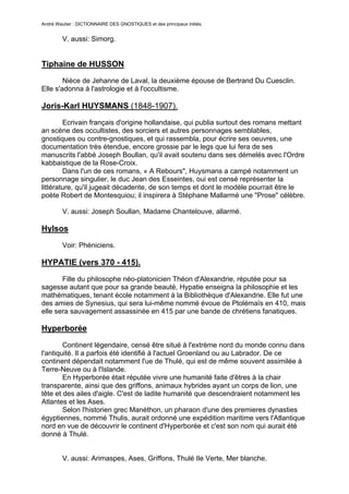 André Wautier : DICTIONNAIRE DES GNOSTIQUES et des principaux initiés.


         V. aussi: Simorg.


Tiphaine de HUSSON

        Nièce de Jehanne de Laval, la deuxième épouse de Bertrand Du Cuesclin.
Elle s'adonna à l'astrologie et à l'occultisme.

Joris-Karl HUYSMANS (1848-1907).

        Ecrivain français d'origine hollandaise, qui publia surtout des romans mettant
an scène des occultistes, des sorciers et autres personnages semblables,
gnostiques ou contre-gnostiques, et qui rassembla, pour écrire ses oeuvres, une
documentation très étendue, encore grossie par le legs que lui fera de ses
manuscrits l'abbé Joseph Boullan, qu'il avait soutenu dans ses démelés avec l'Ordre
kabbaistique de la Rose-Croix.
        Dans l'un de ces romans, « A Rebours", Huysmans a campé notamment un
personnage singulier, le duc Jean des Esseintes, oui est censé représenter la
littérature, qu'il jugeait décadente, de son temps et dont le modèle pourrait être le
poète Robert de Montesquiou; il inspirera à Stéphane Mallarmé une "Prose" célèbre.

         V. aussi: Joseph Soullan, Madame Chantelouve, allarmé.

Hylsos
         Voir: Phéniciens.

HYPATIE (vers 370 - 415).

       Fille du philosophe néo-platonicien Théon d'Alexandrie, réputée pour sa
sagesse autant que pour sa grande beauté, Hypatie enseigna la philosophie et les
mathématiques, tenant école notamment à la Bibliothèque d'Alexandrie. Elle fut une
des amies de Synesius, qui sera lui-même nommé évoue de Ptolémaïs en 410, mais
elle sera sauvagement assassinée en 415 par une bande de chrétiens fanatiques.

Hyperborée

        Continent légendaire, censé être situé à l'extrème nord du monde connu dans
l'antiquité. Il a parfois été identifié à l'actuel Groenland ou au Labrador. De ce
continent dépendait notamment l'ue de Thulé, qui est de même souvent assimilée à
Terre-Neuve ou à l'Islande.
        En Hyperborée était réputée vivre une humanité faite d'êtres à la chair
transparente, ainsi que des griffons, animaux hybrides ayant un corps de lion, une
tête et des ailes d'aigle. C'est de ladite humanité que descendraient notamment les
Atlantes et les Ases.
        Selon l'historien grec Manéthon, un pharaon d'une des premieres dynasties
égyptiennes, nommé Thulis, aurait ordonné une expédition maritime vers l'Atlantique
nord en vue de découvrir le continent d'Hyperborée et c'est son nom qui aurait été
donné à Thulé.


         V. aussi: Arimaspes, Ases, Griffons, Thulé Ile Verte, Mer blanche.


                                                                                   134
 