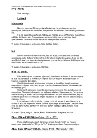 André Wautier : DICTIONNAIRE DES GNOSTIQUES et des principaux initiés.
HYSTASPE

         Voir: Vistaspa.

         Lettre I
Ialdabaoth

        Nom du mauvais Démiurge dans la doctrine de nombreuses sectes
gnostiques, telles que les nicolaïtes, les pérates, les séthiens, les barbélognostiques,
etc.
        Il a été assimilé au Jehovah hébreu, au Kronos grec, à l'Ahrimane manichéen,
à l'Eblis de l'Islam, etc. Pour certaines sectes chrétiennes gnostiques il est
spécialement l'archonte maître de l'orbite de la planète Saturne.

V. aussi: Archanges et archontes, Iblis, Saklas, Satan.


Iaô
       Un des noms du Soleil en Chine, Iao est aussi, dans certains systèmes
gnostiques, celui de l'archonte maître de l'orbite de la planète Jupiter. Cela est dû,
semble-t-il, à ce que, dans les traductions en grec de livres hébreux, le tétragramme
divin IHWH est souvent transcrit IAO.

V. aussi: Archanges et archontes, Ophites.

Iblis (ou Eblis).
       Prince des djinns ou génies (djenoun) chez les musulmans. Il est représenté
le plus souvent sous la forme d'un serpent ou d'un dragon, mais les yézidis le
figurent sous celle d'un paon.
       C'est Iblis qui aurait apporté aux hommes le feu et leur aurait enseigné
diverses techniques. Il est donc è peu près l'équivalent du Tubal-Caïn hébreu, du
Prométhée grec.
       Cependant, selon une légende islamique égyptienne, Iblis aurait aussi été
envoyé par Dieu contre les péris, qui s'étaient rebellés. Il joue donc en l'occurrence
un rôle analogue à celui de l'archange Michel chez les juifs et les chrétiens, lequel
combattit pour Dieu les mauvais anges (toutefois, les péris ne sont pas des anges,
mais des fées).
       Il ne faut pas confondre Iblis, comme on le fait souvent, avec Satan ou le
Diable (d'aucuns proposent même comme étymologie à Iblis le grec Diabolos mais
cela est conjectural), car le nom arabe de Satan n'est pas Eblis, ni Iblis, mais
Sheytane.

V. aussi: Djinns, r1agda Laetitia, Péris, Préadamites, Sheytane, Vézidis.

Dinar IBN al-FARIDH (Le Caire 1181 - 1235).

     Poète et philosophe soufi de langue arabe. Ibn al-Faridh est l'auteur
notamment d'odes et d'un "Éloge du Vin" le vin symbolisant l'extase mystique.

Abou Bakr IBN ALTOUFAIL (Cadix 1100 - Marrakech 1186).

                                                                                     135
 