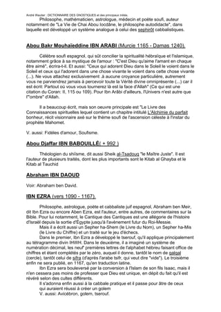 André Wautier : DICTIONNAIRE DES GNOSTIQUES et des principaux initiés.
       Philosophe, mathématicien, astrologue, médecin et poète soufi, auteur
notamment de "La Vie de Chai Abou Iocdâne, le philosophe autodidacte", dans
laquelle est développé un système analogue à celui des sephirôt cabbalistiques.


Abou Bakr Mouhaïeddine IBN ARABI (Murcie 1165 - Damas 1240).
        Célèbre soufi espagnol, qui sût concilier la spiritualité hébraïque et l'islamique,
notamment grâce à sa mystique de l'amour : "C'est Dieu qu'aime l'amant en chaque
être aimé", écrira-t-il. Et aussi: "Ceux qui adorent Dieu dans le Soleil le voient dans le
Soleil et ceux qui l'adorent dans une chose vivante le voient dans cette chose vivante
(...). Ne vous attachez exclusivement .à aucune croyance particulière, autrement
vous ne parviendrez jamais à percevoir toute la Vérité divine omniprésente (...) car il
est écrit: Partout où vous vous tournerez là est la face d'Allah" (Ce qui est une
citation du Coran: II, 115 ou 109). Pour Ibn Arâbi d'ailleurs, l'Univers n'est autre que
l'"ombre" d'Allah.

      Il a beaucoup écrit, mais son oeuvre principale est "Le Livre des
Connaissances spirituelles lequel contient un chapitre intitulé L'Alchimie du parfait
bonheur, récit visionnaire axé sur le thème soufi de l'ascension céleste à l'instar du
prophète Mahomet.

V. aussi: Fidèles d'amour, Soufisme.

Abou Djaffar IBN BABOUILLÉ( + 992 )
       Théologien du shiïsme, dit aussi Sheik al-Tsadouq "le Maître Juste". Il est
l'auteur de plusieurs traités, dont les plus importants sont le Kitab al Ghayba et le
Kitab al Tauchid

Abraham IBN DAOUD
Voir: Abraham ben David.

IBN EZRA (vers 1090 - 1167).
        Philosophe, astrologue, poète et cabbaliste juif espagnol, Abraham ben Meir,
dit Ibn Ezra ou encore Aben Ezra, est l'auteur, entre autres, de commentaires sur la
Bible. Pour lui notamment, le Cantique des Cantiques est une allégorie de l'histoire
d'Israël depuis la sortie d'Égypte jusqu'à l'avènement futur du Roi-Messie.
        Mais il a écrit aussi un Sepher ha-Shem (le Livre du Nom), un Sepher ha-Mis
        (le Livre du Chiffre) et un traité sur le jeu d'échecs.
        Dans le premier, Ibn Ezra a développé le tserouf, qu'il applique principalement
au tétragramme divin IHWH. Dans le deuxième, il a imaginé un système de
numération décimal, les neuf' premières lettres de l'alphabet hébreu faisant office de
chiffres et étant complétés par le zéro, auquel il donne, tantôt le nom de qalqal
(cercle), tantôt celui de sifra (d'après l'arabe tsifr, qui veut dire "vide"). Le troisième
enfin ne sera publié, en 1167, qu'en traduction latine.
        Ibn Ezra sera bouleversé par la conversion à l'Islam de son fils Isaac, mais il
n'en cessera pas moins de professer que Dieu est unique, en dépit du fait qu'il est
révéré selon des cultes différents.
        Il s'adonna enfin aussi à la cabbale pratique et il passe pour âtre de ceux
        qui auraient réussi à créer un golem
        V. aussi: Avicébron, golem, tserouf.

                                                                                        136
 