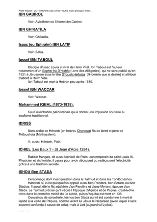 André Wautier : DICTIONNAIRE DES GNOSTIQUES et des principaux initiés.
IBN GABIROL

         Voir: Avicébron ou Shlomo ibn Cabirol.

IBN GHIKATILA
         Voir: Ghikatila.

Isaac (ou Ephraïm) IBN LATIF

         Voir: Saba.

Iossef IBN TABOUL

      Disciple d'Isaac Loura et rival de Haïm Vital. Ibn Taboul est l'auteur
notamment d'un Sepher ha-D'rashôt (Livre des Allégories), qui ne sera publié qu'en
1921 à Jérusalem sous le titre D'roush Heftsiba (l'Homélie que je désire) et attribué
d'abord à Haïm Vital.
      Ibn Taboul est mort à Hébron peu après 1610.

Iossef IBN WACCAR
         Voir: Waccar.

Mohammed IQBAL (1873-1938).

      Soufi ouahhabite pakhistanais qui a donné une impulsion nouvelle au
soufisme traditionnel.

IDRISS
     Nom arabe de Hénoch (en hébreu Chanouq) fils de lared et père de
Métoushala (Mathusalem).

         V. aussi: Hénoch, Ptah.

ICHIEL (Les Baux ? - St Jean d'Acre 1284).

      Rabbin français, dit aussi Iéchiélé de Paris, contemporain de saint Louis IX.
Physicien et alchimiste, il passe pour avoir découvert ou redécouvert l'électricité
grâce à une tradition secrète.

ISHOU Ben STADA
       Personnage dont il est question dans le Talmud et dans les Tol’dôt Iéshou
       Hanotsri où il est quelquefois appelé aussi ben Pandera, ben Sotada ou ben
Stadios. Il aurait été le fils adultérin d'un Pandéra et d'une Myriam, épouse d'un
Stada. Le Talmud précise qu'il vécut à l'époque d'Aquiba et de Papias, c'est-à-dire
donc dans la première moitié du IIe siècle, puisqu'Aquiba est mort en 136.
       Convaincu de sorcellerie, léshou ben Stada aurait été condamné à mort et
lapidé à la veille de Pâques, comme avant lui Jésus le Nazaréen (avec lequel il sera
souvent confondu à cause de cela), mais à Lod (aujourdhui Lydda).

L'Ile Verte
                                                                                   137
 
