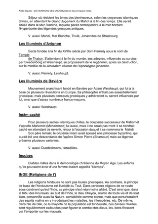 André Wautier : DICTIONNAIRE DES GNOSTIQUES et des principaux initiés.


       Séjour où résident les âmes des bienheureux, selon les croyances islamiques
chiites, en attendant le Grand Jugement du Mahdi à la fin des temps. Elle serait
située dans la Mer Blanche, laquelle parait correspondre à la mer bordant
l'Hyperborée des légendes grecques antiques.

         V. aussi: Mahdi, Mer Blanche, Thulé, Johannites de Strasbourg.

Les Illuminés d'Avignon

       Secte fondée à la fin du XVIIIe siècle par Dom Pernety sous le nom de
Temple
       de Thabor. S'attendant à la fin du monde, ses adeptes, influencés au surplus
par Swedenborg et Weishaupt, se proposaient de le régénérer, après sa destruction,
sur le modèle de la Jérusalem céleste de l'Apocalypse johannite.

         V. aussi: Pernety, Leishaupt.

Les Illuminés de Bavière
        Mouvement anarchisant fondé en Bavière par Adam Weishaupt, qui fut à la
base de plusieurs révolutions en Europe. Sa philosophie n'était pas essentiellement
gnostique, mais plusieurs penseurs gnostiques y adhéreront ou seront infIuencés par
lui, ainsi que d'assez nombreux francs-maçons.

         V. aussi: Weishaupt.

Imâm caché
       Pour plusieurs sectes islamiques chiites, le douzième successeur de Mahomet
s'appella Mahomet (Mohammed) lui aussi, mais il ne serait pas mort: il se tiendrait
caché en attendant de revenir, retour à l'occasion duquel il se nommera le Mahdi
       Son père Ismaël, le onzième imam avait épousé une princesse byzantine, qui
aurait été une descendante de l'apôtre Simon Pierre (Shamoun) mais sa légende
présente plusieurs variantes.

         V. aussi: Duodécimans, Ismaélites.

Incubes
        Diables mâles dans la démonologie chrétienne du Moyen Age. Les enfants
qu'ils pouvaient avoir d'une femme étaient appelés "kilcrops".

INDE (Religions de l')

        Les religions hindoues ne sont pas toutes gnostiques. Au contraire, le principe
de base de l'hindouisme est l'unicité du Tout. Dans certaines régions de ce vaste
sous-continent qu'est l'Inde, ce principe s'est néanmoins altéré. C'est ainsi que, dans
la tribu des Kouravas, au sud de l'Inde, le dieu Cheyou, source de toute vie et de tout
bien, personnifie aussi la Nature, considérée comme bonne, mais que perturberaient
des esprits malins en y introduisant les maladies, les intempéries, etc. De mêrne,
dans l'île de Bali, où la majorité de la population est hindouiste, des danses rituelles
sont régulièrement exécutées pour figurer le combat des dieux, les. bons finissent
par l'emporter sur les mauvais.

                                                                                    138
 