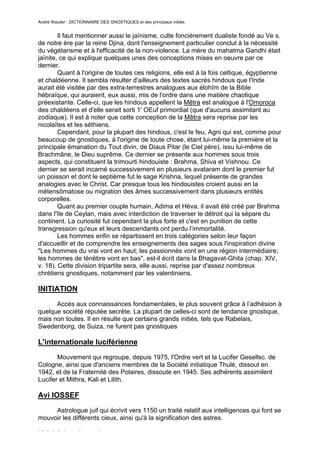 André Wautier : DICTIONNAIRE DES GNOSTIQUES et des principaux initiés.


        Il faut mentionner aussi le jaïnisme, culte foncièrement dualiste fondé au Ve s.
de notre ère par la reine Djina, dont l'enseignement particulier conclut à la nécessité
du végétarisme et à l'efficacité de la non-violence. La mère du mahatma Gandhi était
jaïnite, ce qui explique quelques unes des conceptions mises en oeuvre par ce
dernier.
        Quant à l'origine de toutes ces religions, elle est à la fois celtique, égyptienne
et chaldéenne. Il sembla résulter d'ailleurs des textes sacrés hindous que l'Inde
aurait été visitée par des extra-terrestres analogues aux élohîm de la Bible
hébraïque, qui auraient, eux aussi, mis de l'ordre dans une matière chaotique
préexistante. Celle-ci, que les hindous appellent la Mêtra est analogue à l'Omoroca
des chaldéens et d'elle serait sorti 1' OEuf primordial (que d'aucuns assimilant au
zodiaque). Il est à noter que cette conception de la Mêtra sera reprise par les
nicolaïtes et les séthiens.
        Cependant, pour la plupart des hindous, c'est le feu, Agni qui est, comme pour
beaucoup de gnostiques, à l'origine de toute chose, étant lui-même la première et la
principale émanation du Tout divin, de Diaus Pitar (le Ciel père), issu lui-même de
Brachmâne, le Dieu suprême. Ce dernier se présente aux hommes sous trois
aspects, qui constituent la trimourti hindouiste : Brahma, Shiva et Vishnou. Ce
dernier se serait incarné successivement en plusieurs avataram dont le premier fut
un poisson et dont le septième fut le sage Krishna, lequel présente de grandes
analogies avec le Christ. Car presque tous les hindouistes croient aussi en la
métensômatose ou migration des âmes successivement dans plusieurs entités
corporelles.
        Quant au premier couple humain, Adima et Hèva, il avait été créé par Brahma
dans l'île de Ceylan, mais avec interdiction de traverser le détroit qui la sépare du
continent. La curiosité fut cependant la plus forte et c'est en punition de cette
transgression qu'eux et leurs descendants ont perdu l’immortalité.
        Les hommes enfin se répartissent en.trois catégories selon leur façon
d'accueillir et de comprendre les enseignements des sages sous l'inspiration divine
"Les hommes du vrai vont en haut; les passionnés vont en une région intermédiaire;
les hommes de ténèbre vont en bas", est-il écrit dans la Bhagavat-Ghita (chap. XIV,
v. 18). Cette division tripartite sera, elle aussi, reprise par d'assez nombreux
chrétiens gnostiques, notamment par les valentiniens.

INITIATION
      Accès aux connaissances fondamentales, le plus souvent grâce à l’adhésion à
quelque société réputée secrète. La plupart de celles-ci sont de tendance gnostique,
mais non toutes. Il en résulte que certains grands initiés, tels que Rabelais,
Swedenborg, de Suiza, ne furent pas gnostiques

L'internationale luciférienne
       Mouvement qui regroupe, depuis 1975, l'Ordre vert et la Lucifer Gesellsc. de
Cologne, ainsi que d'anciens membres de la Société initiatique Thulé, dissout en
1942, et de la Fraternité des Polaires, dissoute en 1945. Ses adhérents assimilent
Lucifer et Mithra, Kali et Lilith.

Avi IOSSEF
     Astrologue juif qui écrivit vers 1150 un traité relatif aux intelligences qui font se
mouvoir les différents cieux, ainsi qu'à la signification des astres.

ISAAC ben lacoub
                                                                                      139
 