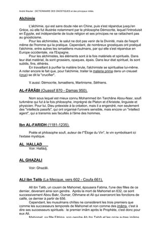 André Wautier : DICTIONNAIRE DES GNOSTIQUES et des principaux initiés.


Alchimie
        L'alchimie, qui est sans doute née en Chine, puis s'est répandue jusqu'en
Grèce, où elle fut illustrée notamment par le philosophe Démocrite, lequel l'introduisit
en Égypte, est indépendante de toute religion et ses principes ne se rattachent pas
au gnosticisme.
        Pour les alchimistes, le salut ne doit pas venir de la Divinité, mais de l'esprit
même de l'homme qui la pratique. Cependant, de nombreux gnostiques ont pratiqué
l'alchimie, entre autres les ismaéliens musulmans, par qui elle s'est répandue en
Europe occidentale, via l'Espagne.
        Pour les alchimistes, les éléments sont à la fois matériels et spirituels. Dans
leur état matériel, ils sont grossiers, opaques, épais. Dans leur état spirituel, ils sont
subtils, fins, éthérés.
        En travaillant à purifier la matière brute, l'alchimiste se spiritualise lui-même.
A noter encore le fait que, pour l'alchimie, traiter la materia prima dans un creuset
(crux) se dit la "crucifier".

         V.aussi: Démocrite, Ismaéliens, Martinisme, Séthiens.

AL-FÂRÂBI (Ouassif 870 - Damas 950).
       Nom sous lequel est mieux connu Mohammed ibn Tarchâne Abou-Nasr, soufi
turkmène qui fut à la fois philosophe, imprégné de Platon et d'Aristote, linguiste et
physicien. Pour lui, Dieu préexiste à la création, mais il a engendré, non seulement
des "intellects passifs", qui ont organisé l'univers sensible, mais encore un "intellect
agent", qui a transmis ses facultés à l'âme des hommes.


Ibn AL-FARIDH (1181-1235).

       Poète et philosophe soufi, auteur de l'"Éloge du Vin", le vin symbolisant ici
l'extase mystique.

AL HALLAD
         Voir: Hallâdj.


AL GHAZALI

         Voir: Ghazâli.


ALl ibn Talib (La Mecque, vers 602 - Coufa 661).

        All ibn Talib, un cousin de Mahomet, épousera Fatima, l'une des filles de ce
dernier, devenant ainsi son gendre. Après la mort de Mahomet en 632, ce sont
successivement Abou Bakr, Oumar, Othmane et Ali qui exerceront les fonctions de
calife, ce dernier à partir de 656.
        Cependant, les musulmans chiïtes ne considèrent les trois premiers que
comme les successeurs temporels de Mahomet et non comme des imâms, c'est à
dire ses successeurs spirituels : le premier imâm après le Prophète, c'est donc pour
eux Ali.
        Mahomet, sa fille Fâtima, son gendre Ah ibn Tahib et les onze autres imâms
                                                                                        14
 