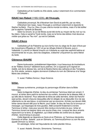 André Wautier : DICTIONNAIRE DES GNOSTIQUES et des principaux initiés.


         Cabbaliste juif de Castille du XIIe siècle, auteur notamment d'un commentaire
         d' Ézéquiel

ISAAC ben Rabed (1165-1235), dit l'Aveugle.

        Cabbaliste provençal, fils d'Abraham ben David et petit-fils, par sa mère,
        d'Abraham ben Isaac. Isaac l'Aveugle a contribué notamment à répandre le
Sepher ha Bahir. Pour lui, Dieu n'a pas créé le monde lui-même, mais il l'a fait édifier
par la séphire Tiphérêt (la Beauté).
        Selon lui encore, la Loi de Moise aurait été écrite au moyen de feu noir sur du
feu blanc. Celui-ci serait la Torah écrite, mais où la forme des lettres n'est devenue
visible que grâce au "feu noir", qui est la Cabbale.

ISAAC d'Acco
       Cabbaliste juif de Palestine qui dut s'enfuir lors du siège de St Jean d'Acre par
les musulmans d'Égypte en 1291 et qui se réfugia d'abord à Novare, puis à
Valladolid. Il y écrira un Mariat Unayîm où il disserte au sujet des sephirôt belima et
recommande de ne pas, dans les exégèses, s'attacher uniquement au sens littéral
du texte.

Clémence ISAURE

        Dame toulousaine, probablement légendaire, à qui beaucoup de troubadours
et de "fidèles d'amour" dédièrent leurs poèmes. On a supposé qu'il s'agirait en
réalité, soit de la déesse Isis, soit de la Nostre-Dame des cathares et des Templiers.
Au XVe siècle, certains Joglars donneront d'ailleurs le nom de Clémence à la Vierge
Marie des chrétiens.

         V. aussi: Fidèles d'amour, Gaye Science.

Ishtar.
        Déesse sumérienne, prototype du personnage d'Esther dans la Bible
hébraïque.
        Selon la légende d'Ishtar, le dieu du printemps Tammouz était son amant. Il
mourut, et Ishtar alors partit le rechercher aux enfers, domaine de la déesse Allât, à
qui elle alla le réclamer. Pour atteindre le trône.de cette dernière, Ishtar dut franchir
sept portes, devant chacune desquelles elle fut obligée de se dépouiller d'un de ses
vêtements ou de ses bijoux, à commencer par sa couronne. Arrivée nue devant Allât,
Ishtar dansa devant elle pour la fléchir; pour l'aider, le dieu de l'eau Es lui envoya un
messager, qui l'aspergea de trois gouttes. Allât consentit finalement à rendre
Tammouz à Ishtar, mais pour pouvoir être rendus à la lumière du jour, Ishtar et
Tammouz durent se baigner dans une source d'eau vive. Lorsque les deux amants
reparurent sur la terre, la végétation, qui s'était arrêtée de croître lors du départ
d'Ishtar, recommença à pousser.
        Cette légende se répandra en Syrie et en Phénicie, où Tammouz deviendra
Eshmoûn et Ishtar, Astarté ; puis en Samarie, où TammouzEshmon ou son fils sera
appelé Shmoûn ou Simon,
        En astrologie, Ishtar est l'équivalente de notre planète Vénus.

         V. aussi: Astarté, Shmoûn, Simonisrne, Tammouz.


                                                                                     140
 
