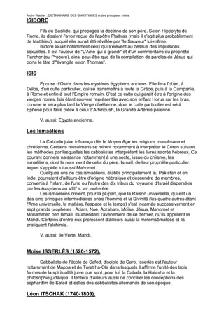André Wautier : DICTIONNAIRE DES GNOSTIQUES et des principaux initiés.
ISIDORE

       Fils de Basilide, qui propagea la doctrine de son père. Selon Hippolyte de
Rome, ils disaient l'avoir reçue de l'apôtre Plathias (mais il s'agit plus probablement
de Matthieu), auquel elle aurait été révélée par "le Sauveur" lui-même.
       Isidore louait notamment ceux qui s'élèvent au dessus des impulsions
sexuelles. Il est l'auteur de "L'Ame qui a grandi" et d'un commentaire du prophète
Parchor (ou Procore), ainsi peut-être que de la compilation de paroles de Jésus qui
porte le titre d'"évangile selon Thomas".

ISIS
      Epouse d'Osiris dans les mystères égyptiens anciens. Elle fera l'objet, à
Délos, d'un culte particulier, qui se transmettra à toute la Grèce, puis à la Campanie,
à Rome et enfin à tout l'Empire romain. C'est ce culte qui parait être à l'origine des
vierges noires, Isis étant souvent représentée avec son enfant Horus sur les bras,
comme le sera plus tard la Vierge chrétienne, dont le culte particulier est né à
Ephèse pour faire pièce à celui d'Artimoush, la Grande Artémis païenne.

         V. aussi: Égypte ancienne.

Les Ismaéliens
       La Cabbale juive influença dès le Moyen Age les religions musulmane et
chrétienne. Certains musulmans se mirent notamment à interpréter le Coran suivant
les méthodes par lesquelles les cabbalistes interprètent les livres sacrés hébreux. Ce
courant donnera naissance notamment à une secte, issue du chiisme, les
ismaéliens, dont le nom vient de celui du père, Ismaïl, de leur prophète particulier,
lequel s'appelle lui aussi Mahomet.
       Quelques uns de ces ismaéliens, établis principalement au Pakistan et en
Inde, pourraient d'ailleurs être d'origine hébraïque et descendre de membres,
convertis à l'Islam, de l'une ou l'autre des dix tribus du royaume d'Israël dispersées
par les Assyriens au VIII° s. av. notre ère.
       Les ismaéliens croient, pour la plupart, que la Raison universelle, qui est un
des cinq principes intermédiaires entre l'homme et la Divinité (les quatre autres étant
l'Ame universelle, la matière, l'espace et le temps) s'est incarnée successivement en
sept grands prophètes : Adam, Noé, Abraham, Moïse, Jésus, Mahomet et
Mohammed ben Ismaïl. Ils attendent l'avènement de ce dernier, qu'ils appellent le
Mahdi. Certains d'entre eux professent d'ailleurs aussi la métemsômatose et ils
pratiquent l'alchimie.

         V. aussi: Ile Verte, Mahdi.


Moise ISSERLÈS (1520-1572).
       Cabbaliste de l'école de Safed, disciple de Caro, Isserlès est l'auteur
notamment de Mappa et de Torat ha-Ola dans lesquels il affirme l'unité des trois
formes de la spiritualité juive que sont, pour lui, la Cabala, la Halasha et la
philosophie judaïque. Il tentera d'ailleurs aussi de concilier les conceptions des
sephardîm de Safed et celles des cabbalistes allemands de son époque.

Léon ITSCHAK (1740-1809).

                                                                                     141
 