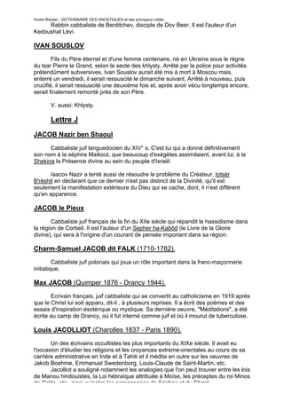 André Wautier : DICTIONNAIRE DES GNOSTIQUES et des principaux initiés.
     Rabbin cabbaliste de Berditchev, disciple de Dov Beer. Il est l'auteur d'un
Kedoushat Lévi.

IVAN SOUSLOV
        Fils du Père éternel et d'une femme centenaire, né en Ukraine sous le règne
du tsar Pierre le Grand, selon la secte des khlysty. Arrêté par la police pour activités
prétendûment subversives, Ivan Souslov aurait été mis à mort à Moscou mais,
enterré un vendredi, il serait ressuscité le dimanche suivant. Arrêté à nouveau, puis
crucifié, il serait ressuscité une deuxième fois et, après avoir vécu longtemps encore,
serait finalement remonté près de son Père.

         V. aussi: Khlysty.

         Lettre J
JACOB Nazir ben Shaoul
      Cabbaliste juif languedocien du XIV° s. C'est lui qui a donné définitivement
son nom à la séphire Maikout, que beaucoup d'exégètes assimilaient, avant lui, à la
Shekina la Présence divine au sein du peuple d'Israël.

       Iaacov Nazir a tenté aussi de résoudre le problème du Créateur, Iotsèr
B'réshit en déclarant que ce dernier n'est pas distinct de la Divinité, qu'il est
seulement la manifestation extérieure du Dieu qui se cache, dont, il n'est différent
qu'en apparence.

JACOB le Pieux

       Cabbaliste juif français de la fin du XIIe siècle qui répandit le hassidisme dans
la région de Corbeil. Il est l'auteur d'un Sepher ha-Kabôd (le Livre de la Gloire
divine), qui sera à l'origine d'un courant de pensée important dans sa région.

Charm-Samuel JACOB dit FALK (1710-1782).
         Cabbaliste juif polonais qui joua un rôle important dans la franc-maçonnerie
initiatique.

Max JACOB (Quimper 1876 - Drancy 1944).
       Ecrivain français, juif cabbaliste qui se convertit au catholicisme en 1919 après
que le Christ lui soit apparu, dit-il , à plusieurs reprises. Il a écrit des poëmes et des
essais d'inspiration ésotérique ou mystique. Sa dernière oeuvre, "Méditations", a été
écrite au camp de Drancy, où il fut interné comme juif et où il mourut de tuberculose.

Louis JACOLLIOT (Charolles 1837 - Paris 1890).
       Un des écrivains occultistes les plus importants du XIXe siècle. Il avait eu
l'occasion d'étudier les religions et les croyances extreme-orientales au cours de sa
carrière administrative en Inde et à Tahiti et il médita en outre sur les oeuvres de
Jakob Boehme, Emmanuel Swedenborg, Louis-Claude de Saint-Martin, etc.
       Jacolliot a souligné notamnent les analogies que l'on peut trouver entre les lois
de Manou hindouistes, la Loi hébraïque attribuée à Moïse, les préceptes du roi Minos
de Crète, etc., ainsi qu'entre les personnages de Krishna et du Christ.
                                                                                       142
 