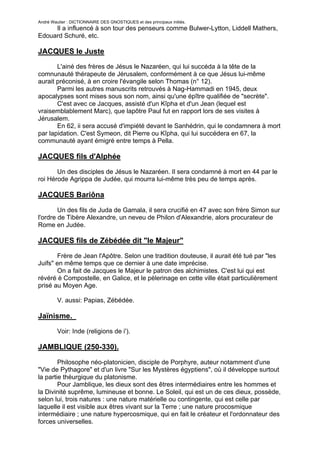 André Wautier : DICTIONNAIRE DES GNOSTIQUES et des principaux initiés.
     Il a influencé à son tour des penseurs comme Bulwer-Lytton, Liddell Mathers,
Edouard Schuré, etc.

JACQUES le Juste
       L'ainé des frères de Jésus le Nazaréen, qui lui succéda à la tête de la
comnunauté thérapeute de Jérusalem, conformément à ce que Jésus lui-même
aurait préconisé, à en croire l'évangile selon Thomas (n° 12).
       Parmi les autres manuscrits retrouvés à Nag-Hammadi en 1945, deux
apocalypses sont mises sous son nom, ainsi qu'une épître qualifiée de "secrète".
       C'est avec ce Jacques, assisté d'un Kîpha et d'un Jean (lequel est
vraisemblablement Marc), que lapôtre Paul fut en rapport lors de ses visites à
Jérusalem.
       En 62, ii sera accusé d'impiété devant le Sanhédrin, qui le condamnera à mort
par lapidation. C'est Symeon, dit Pierre ou Kîpha, qui lui succédera en 67, la
communauté ayant émigré entre temps à Pella.

JACQUES fils d'Alphée
       Un des disciples de Jésus le Nazaréen. Il sera condamné à mort en 44 par le
roi Hérode Agrippa de Judée, qui mourra lui-même très peu de temps après.

JACQUES Bariôna

        Un des fils de Juda de Gamala, il sera crucifié en 47 avec son frère Simon sur
l'ordre de Tibère Alexandre, un neveu de Philon d'Alexandrie, alors procurateur de
Rome en Judée.

JACQUES fils de Zébédée dit "le Majeur"

       Frère de Jean l'Apôtre. Selon une tradition douteuse, il aurait été tué par "les
Juifs" en même temps que ce dernier à une date imprécise.
       On a fait de Jacques le Majeur le patron des alchimistes. C'est lui qui est
révéré è Compostelle, en Galice, et le pèlerinage en cette ville était particulièrement
prisé au Moyen Age.

         V. aussi: Papias, Zébédée.

Jaïnisme.

         Voir: Inde (religions de i').

JAMBLIQUE (250-330).

        Philosophe néo-platonicien, disciple de Porphyre, auteur notamment d'une
"Vie de Pythagore" et d'un livre "Sur les Mystères égyptiens", où il développe surtout
la partie théurgique du platonisme.
        Pour Jamblique, les dieux sont des êtres intermédiaires entre les hommes et
la Divinité suprême, lumineuse et bonne. Le Soleil, qui est un de ces dieux, possède,
selon lui, trois natures : une nature matérielle ou contingente, qui est celle par
laquelle il est visible aux êtres vivant sur la Terre ; une nature procosmique
intermédiaire ; une nature hypercosmique, qui en fait le créateur et l'ordonnateur des
forces universelles.


                                                                                     143
 