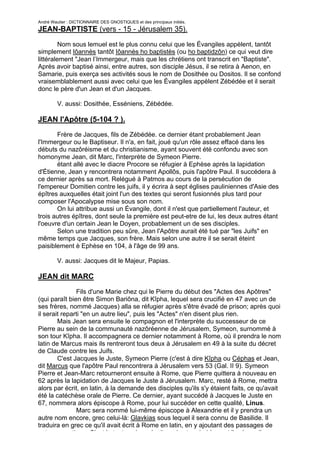 André Wautier : DICTIONNAIRE DES GNOSTIQUES et des principaux initiés.
JEAN-BAPTISTE (vers - 15 - Jérusalem 35).

         Nom sous lemuel est le plus connu celui que les Évangiles appèlent, tantôt
simplement Iôannès tantôt Iôannès ho baptistès (ou ho baptidzôn) ce qui veut dire
littéralement "Jean l’Immergeur, mais que les chrétiens ont transcrit en "Baptiste".
Après avoir baptisé ainsi, entre autres, son disciple Jésus, il se retira à Aenon, en
Samarie, puis exerça ses activités sous le nom de Dosithée ou Dositos. Il se confond
vraisemblablement aussi avec celui que les Évangiles appèlent Zébédée et il serait
donc le père d'un Jean et d'un Jacques.

         V. aussi: Dosithée, Esséniens, Zébédée.

JEAN l'Apôtre (5-104 ? ).
       Frère de Jacques, fils de Zébédée. ce dernier étant probablement Jean
l'Immergeur ou le Baptiseur. Il n'a, en fait, joué qu'un rôle assez effacé dans les
débuts du nazôréisme et du christianisme, ayant souvent été confondu avec son
homonyme Jean, dit Marc, l'interprète de Symeon Pierre.
       étant allé avec le diacre Procore se réfugier à Ephèse après la lapidation
d'Étienne, Jean y rencontrera notamment Apollôs, puis l'apôtre Paul. Il succédera à
ce dernier après sa mort. Relégué à Patmos au cours de la persécution de
l'empereur Domitien contre les juifs, il y écrira à sept églises pauliniennes d'Asie des
épîtres auxquelles était joint l'un des textes qui seront fusionnés plus tard pour
composer l'Apocalypse mise sous son nom.
       On lui attribue aussi un Évangile, dont il n'est que partiellement l'auteur, et
trois autres épîtres, dont seule la première est peut-etre de lui, les deux autres étant
l'oeuvre d'un certain Jean le Doyen, probablement un de ses disciples.
       Selon une tradition peu sûre, Jean l'Apôtre aurait été tué par "les Juifs" en
même temps que Jacques, son frère. Mais selon une autre il se serait éteint
paisiblement è Ephèse en 104, à l'âge de 99 ans.

         V. aussi: Jacques dit le Majeur, Papias.

JEAN dit MARC
               Fils d'une Marie chez qui le Pierre du début des "Actes des Apôtres"
(qui paraît bien être Simon Bariôna, dit Kîpha, lequel sera crucifié en 47 avec un de
ses frères, nommé Jacques) alla se réfugier après s'être évadé de prison; après quoi
il serait reparti "en un autre lieu", puis les "Actes" n'en disent plus rien.
        Mais Jean sera ensuite le compagnon et l'interprète du successeur de ce
Pierre au sein de la communauté nazôréenne de Jérusalem, Symeon, surnommé à
son tour Kîpha. Il accompagnera ce dernier notamment à Rome, où il prendra le nom
latin de Marcus mais ils rentreront tous deux à Jérusalem en 49 à la suite du décret
de Claude contre les Juifs.
        C'est Jacques le Juste, Symeon Pierre (c'est à dire Kîpha ou Céphas et Jean,
dit Marcus que l'apôtre Paul rencontrera à Jérusalem vers 53 (Gal. II 9). Symeon
Pierre et Jean-Marc retourneront ensuite à Rome, que Pierre quittera à nouveau en
62 après la lapidation de Jacques le Juste à Jérusalem. Marc, resté à Rome, mettra
alors par écrit, en latin, à la demande des disciples qu'ils s'y étaient faits, ce qu'avait
été la catéchèse orale de Pierre. Ce dernier, ayant succédé à Jacques le Juste en
67, nommera alors épiscope à Rome, pour lui succéder en cette qualité, Linus.
               Marc sera nommé lui-même épiscope à Alexandrie et il y prendra un
autre nom encore, grec celui-là: Glavkias sous lequel il sera connu de Basilide. Il
traduira en grec ce qu'il avait écrit à Rome en latin, en y ajoutant des passages de
nature gnostique. C'est le texte qui en résulta qui est probablement l' « évangile
                                                                                        144
 