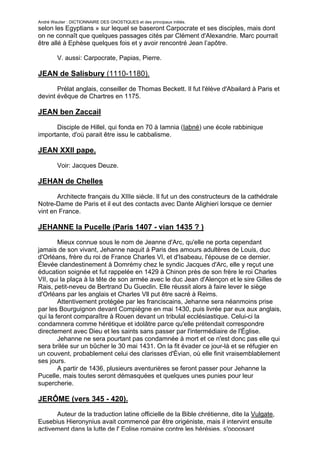 André Wautier : DICTIONNAIRE DES GNOSTIQUES et des principaux initiés.
selon les Egyptians » sur lequel se baseront Carpocrate et ses disciples, mais dont
on ne connaît que quelques passages cités par Clément d'Alexandrie. Marc pourrait
être allé à Ephèse quelques fois et y avoir rencontré Jean l’apôtre.

         V. aussi: Carpocrate, Papias, Pierre.

JEAN de Salisbury (1110-1180).

       Prélat anglais, conseiller de Thomas Beckett. Il fut l'élève d'Abailard à Paris et
devint évêque de Chartres en 1175.

JEAN ben Zaccail

      Disciple de Hillel, qui fonda en 70 à Iamnia (Iabné) une école rabbinique
importante, d'où parait être issu le cabbalisme.

JEAN XXII pape.

         Voir: Jacques Deuze.

JEHAN de Chelles
       Architecte français du XIIIe siècle. Il fut un des constructeurs de la cathédrale
Notre-Dame de Paris et il eut des contacts avec Dante Alighieri lorsque ce dernier
vint en France.

JEHANNE la Pucelle (Paris 1407 - vian 1435 ? )
        Mieux connue sous le nom de Jeanne d'Arc, qu'elle ne porta cependant
jamais de son vivant, Jehanne naquit à Paris des amours adultères de Louis, duc
d'Orléans, frère du roi de France Charles VI, et d'Isabeau, l'épouse de ce dernier.
Élevée clandestinement à Domrémy chez le syndic Jacques d'Arc, elle y reçut une
éducation soignée et fut rappelée en 1429 à Chinon près de son frère le roi Charles
VII, qui la plaça à la tête de son armée avec le duc Jean d'Alençon et le sire Gilles de
Rais, petit-neveu de Bertrand Du Gueclin. Elle réussit alors à faire lever le siège
d'Orléans par les anglais et Charles Vll put être sacré à Reims.
        Attentivement protégée par les franciscains, Jehanne sera néanmoins prise
par les Bourguignon devant Compiègne en mai 1430, puis livrée par eux aux anglais,
qui la feront comparaître à Rouen devant un tribulal ecclésiastique. Celui-ci la
condamnera comme hérétique et idolâtre parce qu'elle prétendait correspondre
directement avec Dieu et les saints sans passer par l'intermédiaire de l'Église.
        Jehanne ne sera pourtant pas condamnée à mort et ce n'est donc pas elle qui
sera brilée sur un bûcher le 30 mai 1431. On la fit évader ce jour-là et se réfugier en
un couvent, probablement celui des clarisses d'Èvian, où elle finit vraisemblablement
ses jours.
        A partir de 1436, plusieurs aventurières se feront passer pour Jehanne la
Pucelle, mais toutes seront démasquées et quelques unes punies pour leur
supercherie.

JERÔME (vers 345 - 420).
      Auteur de la traduction latine officielle de la Bible chrétienne, dite la Vulgate,
Eusebius Hieronynius avait commencé par être origéniste, mais il intervint ensuite
activement dans la lutte de l' Eglise romaine contre les hérésies, s'opposant
                                                                                       145
 