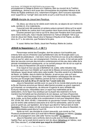 André Wautier : DICTIONNAIRE DES GNOSTIQUES et des principaux initiés.
principalement à Pélage le Breton et à Vigilance. Bien au courant de la Tradition
cabbalistique, Jérôme a écrit aussi des commentaires de prophètes hébreux et de
Pères de l'Église antérieurs à lui, notamment d'Origène, dont il avouera cependant
avoir supprimé ou "corrigé" dans ses écrits ce qu'il y avait trouvé de mauvais...

JESUS disciple de Josué ben Perahya.
        Ce Jésus, qui vécut au Ier siècle avant notre ère, se sépara de son maître à la
suite, semble-t-il, d'un malentendu.
        Il pourrait avoir été essénien et certains auteurs pensent même qu'il ne serait
autre que le Maître de Justice dont il est question dans divers écrits de cette secte.
        D'autres pensent que c'est lui qui fut le Jésus ben Pandera dont il est question
dans divers écrits juifs, mais il résulte clairement du Talmud (Shabath 104 b) que
c'est de Jésus ben Stada, lequel vécut à l'époque d'Aquiba et de Papias, au début
donc du II° s. de notre ère, que Pandera fut le père.

         V. aussi: léshou ben Stada, Josué ben Perahya, Maitre de Justice.

JESUS le Nazarénien ( -7 - + 30 ? )
         Personnaqe central des Évangiles, dont les auteurs n'ont toutefois pas
entendu faire oeuvre d'historien (sauf partiellement celui de l'Evangile selon Luc),
mais plutôt de prédicateurs : c'est donc moins à l'homme et à sa vie qu'ils s'attachent
qu'à ce que fut, selon eux, son enseignement. Comme, en outre, il n'en est pas parlé
dans les oeuvres connues des écrivains contemporains et très peu dans celles de la
période immédiatement subséquente, on ne connaît presque rien de sûr au sujet de
la vie de Jésus le Nazarénien (dit aussi le Nazaréen).
         Il ne naquit en tout cas pas à Bethléhem de Judée, cette indication des
Évangiles ayant pour but d'établir qu'il aurait été le Messie annoncé par les Écritures
hébraïques, lequel devait naître dans cette localité. Peut-être serait-il né à Bethléhem
de Nazar, en Galilée, dans le district de Zabulon, et est-ce pour cela qu'il sera
surnommé Nazaréen ou Nazarénien. Une interprétation astrologique des données
fournies par l'Évangile selon Matthieu permet de fixer la date probable de sa
naissance à la nuit du 20 au 21 mai de l'an 7 avant notre ère.
         Jésus le Nazarénjen semble avoir cru que la fin du monde était proche et que
le fils de l'Homme annoncé par Hénoch allait bientot procéder au grand Jugement;
qu'il importait, en conséquence, de retrouver d'urgence le sens véritable des
Écritures hébraïques, interprétées dans un esprit trop matérialiste par les
sadducéens, d'une façon trop ascétique par la plupart des esséniens et d'une
manière trop formaliste par les pharisiens de son époque, qu'il taxa d'hypocrisie.
         Cela lui valut beaucoup d'ennemis parmi les classes religieuses dirigeantes
de la Judée, qui le firent arrêter et le condamnèrent à mort pour blasphème (Marc
XIV, 63-64; fiat. XXVI, 65-66). L'intervention du gouverneur romain n'eut pour objet
que de rendre cette sentence exécutoire et la mort fut administrée, selon la norme
juive en pareil cas, par lapidation, de la façon que décrit le Talmud dans le traité
Sanhédrin. Plusieurs dates ont été avancées pour la mort de Jésus le Nazaréen; la
plus vraisemblable parait être le 5 avril 30.
         Après sa mort, ses disciples le crurent ressuscité, puis monté au Ciel.
Plusieurs proclameront alors qu'il avait été le Messie (Mashiach en hébreu, Christos
en grec) et propageront avec zèle cette "bonne nouvelle" (ev aggelion)
         Jésus le Nazaréen sera confondu dans la suite avec le Christ céleste de
l'apôtre Paul, qui lui avait donné aussi le nom de Jésus (Iéhoshouo en hébreu, veut
dire "Dieu sauveur"), et c'est ainsi que naquit le christianisme.

         V. aussi: Christos, Josué, Origines.
                                                                                    146
 