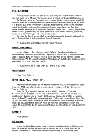 André Wautier : DICTIONNAIRE DES GNOSTIQUES et des principaux initiés.


JESUS-CHRIST
        Nom qui sera donné à un Jésus dont ses disciples avaient affirmé après sa
mort qu'il avait été le Messie (Christos en grec) annoncé par les prophètes hébreux.
        Le fait que, selon les Evangiles qui consacrent cette opinion, Jésus aurait été
supplicié entre deux autres personnes: deux voleurs selon les synoptiques, sa mère
et le disciple qu'il avait aimé selon Jean est à rapprocher du symbolisme de l'arbre
accolé de deux êtres vivants, hommes ou animaux, ceux-ci pouvant être des
animaux réels, tels que des lions ou des éléphants, ou fabuleux, comme des griffons
ou des sphinx, que l'on retrouve dans quantité de civilisations: indienne, iranienne,
chaldéenne, assyrienne, phénicienne, crétoise, etc...
        La croix du Calvaire a, en effet, souvent été comparée à un arbre et a même
parfois été assimilée à l'arbre de vie du Paradis terrestre.

         V. aussi: Arbre séphirotique, Christ, Josué, Krishna.

Jésus Conducteur.
       Ayant d'abord collaboré avec Joseph Péladan dans l'organisation de
manifestations culturelles placées sous l'égide de la Rose-Croix, le compositeur Erik
Satie se sépara de lui en 1893 et fondera alors pour son propre compte l'Église
métropolitaine d'Art de Jésus Conducteur. "Conducteur" doit être pris ici dans le sens
de l'anglais conductor, chef d'orchestre.

         V. aussi: Ordre de la Rose Croix du Temple et du Graal.

Jeux floraux
         Voir: Gays Science.

JOACHIN de Flore (1132-1201).
        Moine cistercien italien qui fut d'abord abbé de Corazzo, mais résignera cette
charge en 1195 pour aller fonder une congrégation religieuse à San Giovanni in
Fiore, en Calabre.
        Pour lui, l'âge d'or était proche, car à la religion du Père qu'avait été
l'hébraïsme avait succédé celle du Fils, le christianisme, laquelle devait être suivie
bientôt, selon Joachim, de la religion de l'Esprit, ce dernier devant être le Paraclet
annoncé dans l'Évangile selon Jean et précédé d'ailleurs du retour du prophète Elie.
Il y aura lieu alors, selon Joachim de Flore, de fonder un ordre monastique nouveau,
chargé de sauvegarder la Tradition, mais les hommes n'auront cependant plus
besoin de sacrements, du fait qu'ils rendront d'eux-mêmes à Dieu un culte purement
idéal.

JOANNY

         Voir: Bricaud.

Johannites
       Secte fondée à Ephèse par Jean, probablement fils de Jean le Baptiseur, dit
aussi Zébédée, et disciple de Jésus le Nazarénien, et par le diacre Procore. Sa
doctrine, combinant à l'origine des éléments samaritains et thérapeutes, sera
                                                                                    147
 
