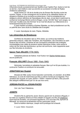 André Wautier : DICTIONNAIRE DES GNOSTIQUES et des principaux initiés.
influencée ensuite successivement par Apollôs et par l'apôtre Paul. Après la mort de
ce dernier, c'est d'ailleurs Jean qui prendra sa succession à la tête de l'Eglise
chrétienne authentique.
        Après l'échec en 135 de la révolte juive de Simeon Bar Kochba contre les
romains, Papias, un des compagnons de ce dernier et du cabbaliste Aquiba, se
réfugiera à Ephèse et se convertira au johannisme. C'est lui probablement qui
rédigea la version définitive de l'Apocalypse dite de Jean, où est décrit notamment le
combat de l'archange Michel contre le Dragon, où les 144 000 "élus" sont vierges, ne
s'tant pas "souillés avec des femmes" et où il est fait allusion au millénarisme et à
l'embrasement final de l'univers.
        A Jean l'Apôtre succédera à Ephèse Zébédée, qui était probablement son fils,
un petit-fils donc sans doute du Zébédée des Evangiles.

         V. aussi: Apocalypse de Jean, Papias, Zébédée.

Les Johannites de Strasbourg
       Confrérie de chevaliers née au XIVe siècle, qui continua les traditions
johannites antiques, celles des Templiers, des Hospitaliers, des Chevaliers du saint
Graal et des trouvères. Certaines de ses conceptions présentent des analogies
incontestables avec celles de plusieurs sectes islamiques chiites, entre autres la
notion de l'Ile Verte des bienheureux, qui leur est commune, mais s'apparente aussi
aux Îles fortunées du druidisme.

Iaacov Tswi JOLLES (1778-1825).
      Cabbaliste polonais de Galicie. Il est l'auteur dun Sepher Kehilat Iaacov,
oeuvre posthume.

François JOLLIVET (Douai 1868 - Paris 1940)
       .
       Alchimiste, hermétiste et cabbaliste français. Bien qu'il ne fût pas dualiste, il a
continué la Tradition et contribué à la renouveler.

JONATHAN ben Ouzziel
       Disciple de Hillel, auteur d'une traduction commentée, en araméen, de la Bible
hébraïque, où il est dit notamment que Dieu a créé le monde par sa Sagesse. Pour
Jonathan ben Ouzziel, en outre, Elohîm = IHWH = Hashem (le Nom), Dieu pouvant
être désigné indifféremment par l'un de ces trois noms.

JORDAN-PACES ou JOGAN-PACES

         Voir: Léo Taxil, Palladisme.

JOSEPH
         Onzième fils du patriarche Jacob. Devenu grand-vizir du pharaon d'Egypte, il
fut initié aux mystères d'Osiris et il fera s'établir en Egypte une tribu de Chabirous
Ayant épousé Zouleika, une princesse égyptienne, il en aura deux fils, Ephraîm et
Manassé. qui recevront la bénédiction de leur grand-père Jacob.
         Dans la tradition islamique, Joseph est le prototype de la beauté.

         V. aussi: Djâmi, Hosarsiph.
                                                                                       148
 