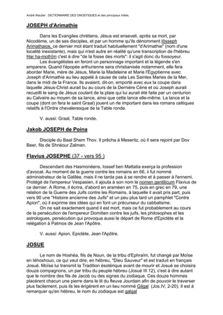 André Wautier : DICTIONNAIRE DES GNOSTIQUES et des principaux initiés.


JOSEPH d'Arimathie
        Dans les Evangiles chrétiens, Jésus est enseveli, après sa mort, par
Nicodème, un de ses disciples, et par un homme qu'ils dénomment Iôsseph
Arimathaios, ce dernier mot étant traduit habituellement "d'Arimathie" (nom d'une
localité inexistante), mais qui n'est autre en réalité qu'une transcription de l'hébreu
Har ha-mothîm c'est à dire "de la fosse des morts": il s'agit donc du fossoyeur.
        Les évangélistes en feront un personnage important et la légende s'en
emparera. Quand l'épopée arthurienne sera christianisée notamment, elle fera
aborder Marie, mère de Jésus, Marie la Madeleine et Marie l'Égyptienne avec
Joseph d'Arimathie au lieu appelé à cause de cela Les Saintes Maries de la Mer,
dans le midi de la France. Ils avaient, dit-on, emporté avec eux la coupe dans
laquelle Jésus-Christ aurait bu au cours de la Dernière Cène et où Joseph aurait
recueilli le sang de Jésus coulant de la plaie qui lui aurait été faite par un centurion
au Calvaire au moyen de sa lance, ainsi que cette lance elle-même. La lance et la
coupe (dont on fera le saint Graal) jouent un rle important dans les romans celtiques
relatifs à l'Ordre chevaleresque de la Table ronde.

         V. aussi: Graal, Table ronde.

Jakob JOSEPH de Poina
       Disciple du Baal Shem Thov. Il prêcha à Meseritz, où il sera rejoint par Dov
Beer, fils de Shnéour Zalman.

Flavius JOSEPHE (37 - vers 95 )

       Descendant des Hasmonéens, Iossef ben Mattatia exerça la profession
d'avocat. Au moment de la guerre contre les romains en 66, ii fut nommé
administrateur de la Galilée, mais il ne tarda pas à se rendre et à passer à l'ennemi.
Protégé de l'empereur Vespasien, il ajouta à son nom le nomen gentilicum Flavius de
ce dernier. A Rome, il écrira, d'abord en araméen en 75, puis en grec en 79, une
relation de la Guerre des Juifs contre les Romains, à laquelle il avait pris part, puis
vers 90 une "Histoire ancienne des Juifs" et un peu plus tard un pamphlet "Contre
Apion", où il exprime des idées qui en font un précurseur du cabbalisme.
       On ne sait exactement quand il est mort, mais ce fut probablement au cours
de la persécution de l'empereur Domitien contre les juifs, les philosophes et les
astrologues, persécution qui provoqua aussi le départ de Rome d'Epictète et la
relégation à Patmos de Jean l'Apôtre.

         V. aussi: Apion, Epictète, Jean l'Apôtre.

JOSUE

       Le nom de Hoshéa, fils de Noun, de la tribu d'Ephraïm, fut changé par Moïse
en Iéhoshouo, ce qui veut dire, en hébreu, "Dieu Sauveur" et est traduit en français
Josué. Moïse lui transmit la Tradition ésotérique avant de mourir et Josué se choisira
douze compagnons, un par tribu du peuple hébreu (Josué III 12), c'est à dire autant
que le nombre des fils de Jacob ou des signes du zodiaque. Ces douze hommes
placèrent chacun une pierre dans le lit du fleuve Jourdain afin de pouvoir le traverser
plus facilement, puis ils les érigèrent en un lieu nommé Gilgal (Jos.IV, 2-20). Il est à
remarquer qu'en hébreu, le nom du zodiaque est galgal

         Ce nom de Iéhoshouo sera encore porté par d'autres que Josué, fils de Noun.
                                                                                 149
 