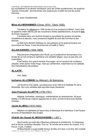 André Wautier : DICTIONNAIRE DES GNOSTIQUES et des principaux initiés.
qui succédèrent à ce dernier constituent, pour les chiïtes duodécimans, les quatorze
"grands immaculés", dont les âmes sont supérieures à celles de tous les autres
hommes.

         V. aussi: Duodécimans.


Mirza ALI-MOHAMMED (Chiraz 1819 - Tabriz 1850).

       Fondateur du bâbisme en 1844 année où il se proclama le Mahdi, c'est à dire
le septième imâm attendu par les musulmans chiïtes septidécimains, et aussi le Bâb
(la Porte) nouçayris.
       Il professa alors une doctrine tendant à syncrétiser les gnoses zervaniste,
ismaélienne et alaouite, mais consacrant l'égalité de droit des hommes et des
femmes.
       Le Bab sera déclaré hérétique et, ses partisans et lui ayant provoqué une
insurrection en Perse, il sera fait prisonnier et fusillé à Tabriz.

ALLAN-KARDEC (1804-1869).
       Pseudonyme d'Hippolyte-Léon Rivail, qui se prétendit la réincarnation d'un
druide de ce nom et fera du spiritisme une véritable religion, pour ne pas dire une
superstition.
       Il est l'auteur d'un grand nombre d'ouvrages, qui lui vaudront de nombreux
adeptes, entre autres Victor Hugo, mais qui contiennent, notamment sur la Cabbale,
des interprétations discutables.

AL-LATIF

         Voir: Saba.

Iochannn AL-LEMAIN (ou Alleman), dit Alemanius.
      Juif érudit du XVe siècle, qui passe pour avoir initié à la Cabbale Pic de la
Mirandole. Son nom véritable était peut-être Isaac Deutscher.

Jean-François ALLIETTE (1738-1791).
        Magiste, hermétiste, astrologue, mathématicien et cartomancien, dit aussi
Etteilla. Il a affirmé les origines égyptiennes du tarot, comme le fera aussi Aleister
Crowley.

Jacob AL-MOLI (1515-1542).
        Médecin et cabbaliste juif ayant vécu à Salonique et à Istarnboul. Il est l'auteur
de livres d'interprétation des songes.

Chârith ibn Assad AL-MOUCHASSIBI ( + 857 ).

        Soufi iranien qui subit des influences judaïques et chrétiennes. Il a beaucoup
écrit et fait de nombreux disciples. Pour lui, "le monde est la prison du croyant; il n'y
trouve, ni joie, ni plaisir.
        Al-Mouchassibî a aussi exalté l'amour de Dieu et il peut, à ce titre, être compté
parmi les précurseurs des "fidèles d'amour".
                                                                                         15
 