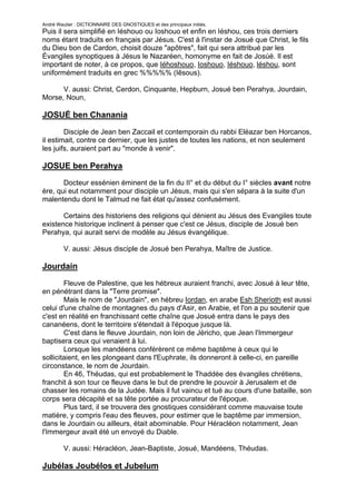 André Wautier : DICTIONNAIRE DES GNOSTIQUES et des principaux initiés.
Puis il sera simplifié en Iéshouo ou Ioshouo et enfin en Iéshou, ces trois derniers
noms étant traduits en français par Jésus. C'est à l'instar de Josué que Christ, le fils
du Dieu bon de Cardon, choisit douze "apôtres", fait qui sera attribué par les
Évangiles synoptiques à Jésus le Nazaréen, homonyme en fait de Josùé. Il est
important de noter, à ce propos, que Iéhoshouo, Ioshouo, Iéshouo, léshou, sont
uniformément traduits en grec %%%%% (Iêsous).

      V. aussi: Christ, Cerdon, Cinquante, Hepburn, Josué ben Perahya, Jourdain,
Morse, Noun,

JOSUÉ ben Chanania

        Disciple de Jean ben Zaccail et contemporain du rabbi Eléazar ben Horcanos,
il estimait, contre ce dernier, que les justes de toutes les nations, et non seulement
les juifs, auraient part au "monde à venir".

JOSUE ben Perahya
       Docteur essénien éminent de la fin du II° et du début du I° siècles avant notre
ère, qui eut notamment pour disciple un Jésus, mais qui s'en sépara à la suite d'un
malentendu dont le Talmud ne fait état qu'assez confusément.

       Certains des historiens des religions qui dénient au Jésus des Evangiles toute
existence historique inclinent à penser que c'est ce Jésus, disciple de Josué ben
Perahya, qui aurait servi de modèle au Jésus évangélique.

         V. aussi: Jésus disciple de Josué ben Perahya, Maître de Justice.

Jourdain

        Fleuve de Palestine, que les hébreux auraient franchi, avec Josué à leur tête,
en pénétrant dans la "Terre promise".
        Mais le nom de "Jourdain", en hébreu Iordan, en arabe Esh Sherioth est aussi
celui d'une chaîne de montagnes du pays d'Asir, en Arabie, et l'on a pu soutenir que
c'est en réalité en franchissant cette chaîne que Josué entra dans le pays des
cananéens, dont le territoire s'étendait à l'époque jusque là.
        C'est dans le fleuve Jourdain, non loin de Jéricho, que Jean l'Immergeur
baptisera ceux qui venaient à lui.
        Lorsque les mandéens conférèrent ce même baptême à ceux qui le
sollicitaient, en les plongeant dans l'Euphrate, ils donneront à celle-ci, en pareille
circonstance, le nom de Jourdain.
        En 46, Théudas, qui est probablement le Thaddée des évangiles chrétiens,
franchit à son tour ce fleuve dans le but de prendre le pouvoir à Jerusalem et de
chasser les romains de la Judée. Mais il fut vaincu et tué au cours d'une bataille, son
corps sera décapité et sa tête portée au procurateur de l'époque.
        Plus tard, il se trouvera des gnostiques considérant comme mauvaise toute
matière, y compris l'eau des fleuves, pour estimer que le baptême par immersion,
dans le Jourdain ou ailleurs, était abominable. Pour Héracléon notamment, Jean
l'Immergeur avait été un envoyé du Diable.

         V. aussi: Héracléon, Jean-Baptiste, Josué, Mandéens, Théudas.

Jubélas Joubélos et Jubelum
         Noms maçonniques des compagnons qui assassinèrent l'architecte Ahiram et
                                                                              150
 
