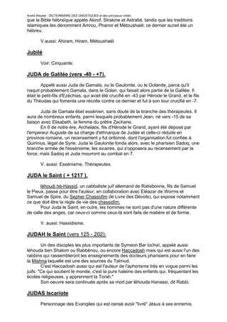 André Wautier : DICTIONNAIRE DES GNOSTIQUES et des principaux initiés.
que la Bible hébraïque appèle Akirof, Strakine et Astrafal, tandis que les traditions
islamiques les dénomment Amrou, Phanor et Métoushaël; ce dernier aurait été un
hébreu.

         V.aussi: Ahiram, Hiram, Métoushaël.

Jubilé

         Voir: Cinquante.

JUDA de Galilée (vers -40 - +7).
        Appelé aussi Juda de Gamala, ou le Gaulonite, ou le Golanite, parce qu'il
naquit probablement Gamala, dans le Golan, qui faisait alors partie de la Galilée. Il
était le petit-fils d'Ezéchias, qui avait été crucifié en -43 par Hérode le Grand, et le fils
du Théudas qui fomenta une récolte contre ce dernier et fut à son tour crucifié en -7.

       Juda de Gamala était essénien, sans doute de la branche des thérapeutes. Il
aura de nombreux enfants, parmi lesquels probablement Jean, né vers -15 de sa
liaison avec Elisabeth, la femme du prêtre Zacharie.
       En 6 de notre ère, Archelaos, fils d'Hérode le Grand, ayant été déposé par
l'empereur Auguste de sa charge d'ethnarque de Judée et celle-ci réduite en
province romaine, un recensement y fut ordonné, dont l'organisation fut confiée à
Quirinius, légat de Syrie. Juda le Gaulonite fonda alors, avec le pharisien Sadoq, une
branche armée de l'essénisme, les sicaires, qui s'opposera au recensement par la
force; mais Sadoq et Juda mourront au combat en 7.

         V. aussi: Essénisrne, Thérapeutes.

JUDA le Saint ( + 1217 ).
       léhoudi hé-Hassid, un cabbaliste juif allemand de Ratisbonne, fils de Samuel
le Pieux, passe pour être l'auteur, en collaboration avec Eléazar de Worms et
Samuel de Spire, du Sepher Chassidîm (le Livre des Dévots), qui expose notamment
ce que doit être la règle de vie des chassidîm.
       Pour Juda le Saint, en outre, les hommes ne sont pas d'une nature différente
de celle des anges, car ceux-ci comme ceux-là sont faits de matière et de forme.

         V. aussi: Hassidisme.

JUDAH le Saint (vers 125 - 202).
        Un des disciples les plus importants de Symeon Bar lochaï, appelé aussi
léhouda ben Shalom ou Rabbénou, ou encore Haccadosh mais qui est aussi l'un des
rabbins qui rassembleront les enseignements des docteurs pharisiens pour en faire
la Mishna laquelle est une des sources du Talmud.
        C'est Haccadosh aussi qui est l'auteur de l'aphorisme très en vogue parmi les
juifs: "Ce qui soutient le monde, c'est la pure haleine des enfants qui, fréquentant les
écoles religieuses, y apprennent la Torah."
        Son oeuvre sera continuée après sa mort par léhouda Hanassi, dit Rabbi.

JUDAS Iscariote
         Personnage des Evangiles qui est censé avoir "livré" Jésus à ses ennemis.

                                                                                         151
 