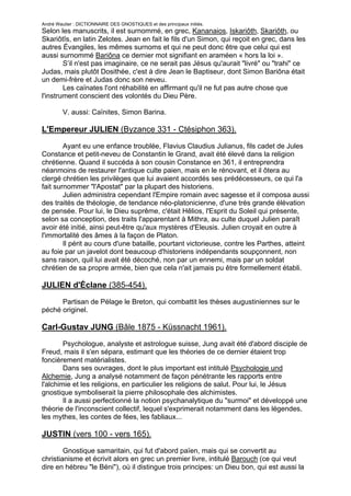 André Wautier : DICTIONNAIRE DES GNOSTIQUES et des principaux initiés.
Selon les manuscrits, il est surnommé, en grec, Kananaios, Iskariôth, Skariôth, ou
Skariôtîs, en latin Zelotes. Jean en fait le fils d'un Simon, qui reçoit en grec, dans les
autres Évangiles, les mêmes surnoms et qui ne peut donc être que celui qui est
aussi surnommé Bariôna ce dernier mot signifiant en araméen « hors la loi ».
        S’il n'est pas imaginaire, ce ne serait pas Jésus qu'aurait "livré" ou "trahi" ce
Judas, mais plutôt Dosithée, c'est à dire Jean le Baptiseur, dont Simon Bariôna était
un demi-frère et Judas donc son neveu.
        Les caïnates l'ont réhabilité en affirmant qu'il ne fut pas autre chose que
l'instrument conscient des volontés du Dieu Père.

         V. aussi: Caïnites, Simon Barina.

L'Empereur JULIEN (Byzance 331 - Ctésiphon 363).

        Ayant eu une enfance troublée, Flavius Claudius Julianus, fils cadet de Jules
Constance et petit-neveu de Constantin le Grand, avait été élevé dans la religion
chrétienne. Quand il succéda à son cousin Constance en 361, il entreprendra
néanmoins de restaurer l'antique culte paien, mais en le rénovant, et il ôtera au
clergé chrétien les privilèges que lui avaient accordés ses prédécesseurs, ce qui l'a
fait surnommer "l'Apostat" par la plupart des historiens.
        Julien administra cependant l'Empire romain avec sagesse et il composa aussi
des traités de théologie, de tendance néo-platonicienne, d'une très grande élévation
de pensée. Pour lui, le Dieu suprême, c'était Hêlios, l'Esprit du Soleil qui présente,
selon sa conception, des traits l'apparentant à Mithra, au culte duquel Julien paraît
avoir été initié, ainsi peut-être qu'aux mystères d'Eleusis. Julien croyait en outre à
l'immortalité des âmes à la façon de Platon.
        Il périt au cours d'une bataille, pourtant victorieuse, contre les Parthes, atteint
au foie par un javelot dont beaucoup d'historiens indépendants soupçonnent, non
sans raison, quil lui avait été décoché, non par un ennemi, mais par un soldat
chrétien de sa propre armée, bien que cela n'ait jamais pu être formellement établi.

JULIEN d'Éclane (385-454).
      Partisan de Pélage le Breton, qui combattit les thèses augustiniennes sur le
péché originel.

Carl-Gustav JUNG (Bâle 1875 - Küssnacht 1961).

        Psychologue, analyste et astrologue suisse, Jung avait été d'abord disciple de
Freud, mais il s'en sépara, estimant que les théories de ce dernier étaient trop
foncièrement matérialistes.
        Dans ses ouvrages, dont le plus important est intitulé Psychologie und
Alchemie, Jung a analysé notamment de façon pénétrante les rapports entre
l'alchimie et les religions, en particulier les religions de salut. Pour lui, le Jésus
gnostique symboliserait la pierre philosophale des alchimistes.
        Il a aussi perfectionné la notion psychanalytique du "surmoi" et développé une
théorie de l'inconscient collectif, lequel s'exprimerait notamment dans les légendes,
les mythes, les contes de fées, les fabliaux...

JUSTIN (vers 100 - vers 165).

        Gnostique samaritain, qui fut d'abord païen, mais qui se convertit au
christianisme et écrivit alors en grec un premier livre, intitulé Barouch (ce qui veut
dire en hébreu "le Béni"), où il distingue trois principes: un Dieu bon, qui est aussi la
Lumière ; Elohim, le créateur, oui est aussi le Père; et Eden, la matière.
                                                                                       152
 