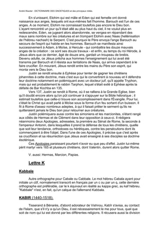 André Wautier : DICTIONNAIRE DES GNOSTIQUES et des principaux initiés.


        En s'unissant, Elohim qui est mâle et Eden qui est femelle ont donné
naissance aux anges, lesquels ont eux-mêmes fait l'homme. Barouch est l'un de ces
anges. A ce moment, Elohim ne connaissait toutefois pas encore le Dieu bon.
L'ayant rencontré un jour qu'il était allé au plus haut du ciel, il ne voulut plus en
redescendre. Eden, se jugeant alors abandonnée, se vengea en répandant des
maux sans nombre sur les créatures et en trompant Elohim avec Naas (hellénisation
de l'hébreu nachash) le Serpent. C'est pourquoi le Père envoya l'ange Barouch au
secours de l'esprit qui habite en les hommes. Barouch se manifesta ainsi
successivement à Adam, à Moïse, à Hercule - qui combattra les douze mauvais
anges de la création : ce sont ses douze travaux - et enfin, au temps du roi Hérode, à
Jésus alors que ce dernier, âgé de douze ans, gardait un troupeau de brebis.
Devenu adulte, ce Jésus prêcha aux hommes l'enseignement qui lui avait été
transmis par Barouch et il résista aux tentations de Naas, qui arriva cependant à le
faire crucifier. En mourant, Jésus rendit entre les mains du Père son esprit, qui
monta vers le Dieu bon.
        Justin se rendit ensuite à Ephèse pour tenter de gagner les chrétiens
johannites à cette doctrine, mais c'est eux qui le convertirent à nouveau et il défendra
leur doctrine notamment en polémiquant avec un docteur juif, qu'il appèle Tryphon,
mais qui est probablement le rabbin Tarphon, lequel s'était exilé à Ephèse après la
défaite de Bar Kochba en 135.
        Vers 137, Justin se rendit à Rome, où il se ralliera à la Grande Eglise, bien
qu'il doutât encore alors qu'on pût continuer à s'appuyer sur la Bible hébraïque ; il
estimait toutefois que celle-ci trouve son accomplissement dans l'Évangile. Pour lui,
c'était le Christ qui avait parlé à Moïse sous la forme d'un feu sortant d'un buisson. Il
fit à Rome d'assez nombreux adeptes, à qui il faisait prêter le serment qu'ils ne
quitteraient jamais le Dieu bon pour retourner aux créatures.
        Justin polémiquera aussi contre les simoniens et les marcionites, s'étant rangé
aux côtés de Hermas et de Clément dans leur opposition à ceux-ci. Il rédigera
néanmoins deux Apologies, adressées, la première au Sénat de Rome, la seconde à
l'empereur Antonin, dans lesquelles il prend la défense de tous les chrétiens, quelle
que soit leur tendance, orthodoxes ou hérétiques, contre les persécutions dont ils
commençaient à être l'objet. Dans l'une de ces Apologies, il précise que c'est après
sa crucifixion et sa résurrection que Jésus avait enseigné à ses disciples sa doctrine
ésotérique.
        Ces Apologies paraissant pourtant n'avoir eu que peu d'effet. Justin lui-même
périt martyr vers 165 et plusieurs chrétiens, dont Valentin, durent alors quitter Rome.

         V. aussi: Hermas, Marcion, Papias.

         Lettre K
Kabbale

        Autre orthographe pour Cabale ou Cabbale. Le mot hébreu Cabala ayant pour
initiale un côf, normalement transcrit en français par un c ou par un q, cette dernière
orthographe est préférable, car le k équivaut en réalité au kappa grec, au kaf hébreu.
"Kabbale" n'est, en fait, qu'un calque de l'allemand Kabbala.

KABIR (1440-1518).

        Tisserand à Bénarès, d'abord adorateur de Vishnou, Kabîr s'avisa, au contact
de l'Islam, que s'il n'y a qu'un Dieu, il est nécessairement le me pour tous, quel que
soit de nom qui lui est donné par les différentes religions. Il récusera aussi la division
des humains en castes de l'hindouisme. Il aura notamment pour disciple Nnak,
                                                                                        153
 