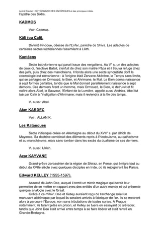 André Wautier : DICTIONNAIRE DES GNOSTIQUES et des principaux initiés.
l'apôtre des Sikhs.

KADMOS

         Voir: Cadmus.

Kâli (ou Cali).
       Divinité hindoue, déesse de l'Enfer, parèdre de Shiva. Les adeptes de
certaines sectes lucifériennes l'assimilent à Lilith.

Kantéens

       Secte babylonienne qui parait issue des nergaliens. Au V° s. un des adeptes
de ceux-ci, l'esclave Batail, s’enfuit de chez son maitre Pâpa et il trouva refuge chez
des juifs, puis chez des manichéens. Il fonda alors une secte syncrétiste dont la
cosmologie est zervanienne : à l'origine était Zervane Akérène, le Temps sans limite,
qui se partagea en Ormouzd, le Bien, et Ahrimane, le Mal. Le Bien donna naissance
à sept formes parfaites, tandis que le Mal donnait parallèlement naissance à sept
démons. Ces derniers firent un homme, mais Ormouzd, le Bien, le détruisit et fit
naître alors Abel, le Sauveur, l'Enfant de la Lumière, appelé aussi Andrias. Abel fut
tué par Caïn à l'instigation d'Ahrimane; mais il reviendra à la fin des temps.

         V. aussi: Abel.

Alan KARDEC

         Voir : ALLAN K.

Les Katauques
       Secte initiatique créée en Allemagne au début du XVII° s. par Ulrich de
Mayence. Sa doctrine combinait des éléments repris à l'hindouisme, au catharisme
et au manichéisme, mais sans tomber dans les excès du dualisme de ces derniers.

         V. aussi: Ulrich.

Azar KAYVANE
      Grand-prêtre zoroastrien de la région de Shiraz, en Perse, qui émigra tout au
début du XVIIe siècle avec quelques disciples en Inde, où ils rejoignirent les Parsis.

Edward KELLEY (1555-1597).
       Associé de John Dee, auquel il remit un miroir magique qui devait leur
permettre de se mettre en rapport avec des entités d'un autre monde et qui présente
quelque analogie avec le Graal.
       Grâce à ce miroir, Dee et Kelley auraient reçu de l'archange Uriel un
manuscrit alchimique par lequel ils seraient arrivés à fabriquer de l'or. Ils se mettront
alors à parcourir l'Europe, non sans tribulations de toutes sortes. A Prague
notamment, ils furent jetés en prison, et Kelley se tuera en essayant de s'évader,
tandis que John Dee était arrivé entre temps à se faire libérer et était rentré en
Grande-Bretagne.

                                                                                      154
 