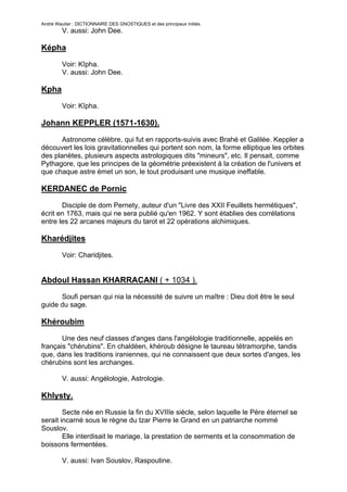 André Wautier : DICTIONNAIRE DES GNOSTIQUES et des principaux initiés.
         V. aussi: John Dee.

Képha

         Voir: Kîpha.
         V. aussi: John Dee.

Kpha

         Voir: Kîpha.

Johann KEPPLER (1571-1630).

       Astronome célèbre, qui fut en rapports-suivis avec Brahé et Galilée. Keppler a
découvert les lois gravitationnelles qui portent son nom, la forme elliptique les orbites
des planètes, plusieurs aspects astrologiques dits "mineurs", etc. Il pensait, comme
Pythagore, que les principes de la géométrie préexistent à la création de l'univers et
que chaque astre émet un son, le tout produisant une musique ineffable.

KERDANEC de Pornic

       Disciple de dom Pernety, auteur d'un "Livre des XXII Feuillets hermétiques",
écrit en 1763, mais qui ne sera publié qu'en 1962. Y sont établies des corrélations
entre les 22 arcanes majeurs du tarot et 22 opérations alchimiques.

Kharédjites
         Voir: Charidjites.


Abdoul Hassan KHARRACANI ( + 1034 ).

      Soufi persan qui nia la nécessité de suivre un maître : Dieu doit être le seul
guide du sage.

Khéroubim

       Une des neuf classes d'anges dans l'angélologie traditionnelle, appelés en
français "chérubins". En chaldéen, khéroub désigne le taureau tétramorphe, tandis
que, dans les traditions iraniennes, qui ne connaissent que deux sortes d'anges, les
chérubins sont les archanges.

         V. aussi: Angélologie, Astrologie.

Khlysty.

        Secte née en Russie la fin du XVIIIe siècle, selon laquelle le Père éternel se
serait incarné sous le règne du tzar Pierre le Grand en un patriarche nommé
Souslov.
        Elle interdisait le mariage, la prestation de serments et la consommation de
boissons fermentées.

         V. aussi: Ivan Souslov, Raspoutine.

                                                                                       155
 