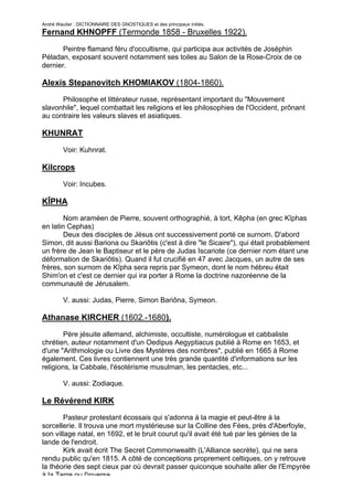 André Wautier : DICTIONNAIRE DES GNOSTIQUES et des principaux initiés.
Fernand KHNOPFF (Termonde 1858 - Bruxelles 1922).

       Peintre flamand féru d'occultisme, qui participa aux activités de Joséphin
Péladan, exposant souvent notamment ses toiles au Salon de la Rose-Croix de ce
dernier.

Alexis Stepanovitch KHOMIAKOV (1804-1860).
      Philosophe et littérateur russe, représentant important du "Mouvement
slavonhile", lequel combattait les religions et les philosophies de l'Occident, prônant
au contraire les valeurs slaves et asiatiques.

KHUNRAT

         Voir: Kuhnrat.

Kilcrops
         Voir: Incubes.

KÎPHA
        Nom araméen de Pierre, souvent orthographié, à tort, Kêpha (en grec Kîphas
en latin Cephas)
        Deux des disciples de Jésus ont successivement porté ce surnom. D'abord
Simon, dit aussi Bariona ou Skariôtis (c'est à dire "le Sicaire"), qui était probablement
un frère de Jean le Baptiseur et le père de Judas Iscariote (ce dernier nom étant une
déformation de Skariôtis). Quand il fut crucifié en 47 avec Jacques, un autre de ses
frères, son surnom de Kîpha sera repris par Symeon, dont le nom hébreu était
Shim'on et c'est ce dernier qui ira porter à Rome la doctrine nazoréenne de la
communauté de Jérusalem.

         V. aussi: Judas, Pierre, Simon Bariôna, Symeon.

Athanase KIRCHER (1602.-1680).
        Père jésuite allemand, alchimiste, occultiste, numérologue et cabbaliste
chrétien, auteur notamment d'un Oedipus Aegyptiacus publié à Rome en 1653, et
d'une "Arithmologie ou Livre des Mystères des nombres", publié en 1665 à Rome
également. Ces livres contiennent une très grande quantité d'informations sur les
religions, la Cabbale, l'ésotérisme musulman, les pentacles, etc...

         V. aussi: Zodiaque.

Le Révérend KIRK
        Pasteur protestant écossais qui s'adonna à la magie et peut-être à la
sorcellerie. Il trouva une mort mystérieuse sur la Colline des Fées, près d'Aberfoyle,
son village natal, en 1692, et le bruit courut qu'il avait été tué par les génies de la
lande de l'endroit.
        Kirk avait écrit The Secret Commonwealth (L'Alliance secrète), qui ne sera
rendu public qu'en 1815. A côté de conceptions proprement celtiques, on y retrouve
la théorie des sept cieux par où devrait passer quiconque souhaite aller de l'Empyrée
à la Terre ou l'inverse.
                                                                                     156
 