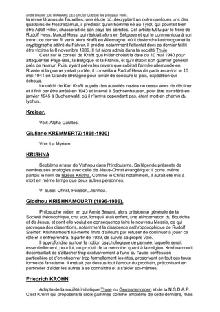 André Wautier : DICTIONNAIRE DES GNOSTIQUES et des principaux initiés.
la revue Uranus de Bruxelles, une étude où, décryptant an outre quelques uns des
quatrains de Nostradamus, il prédisait qu'un homme né au Tyrol, qui pourrait bien
être Adolf Hitler, chasserait de son pays les sémites. Cet article fut lu par le frère de
Rudolf Hess, Marcel Hess, qui résidait alors en Belgique et qui le communiqua à son
frère : ce dernier fit venir alors Krafft en Allemagne, où il deviendra l'astrologue et le
cryptographe attitré du Führer. Il prédira notamment l'attentat dont ce dernier faillit
être victime le 8 novembre 1939. Il fut alors admis dans la société Thule
         C'est sur le conseil de Krafft que Hitler choisit la date du 10 mai 1940 pour
attaquer les Pays-Bas, la Belgique et la France, et qu'il établit son quartier général
près de Namur. Puis, ayant prévu les revers que subirait l'armée allemande en
Russie si la guerre y était portée, il conseilla à Rudolf Hess de partir en avion le 10
mai 1941 en Grande-Bretagne pour tenter de conclure la paix, expédition qui
échoua.
         Le crédit de Karl Krafft auprès des autorités nazies ne cessa alors de décliner
et il finit par être arrêté en 1943 et interné à Sachsenhausen, pour être transféré en
janvier 1945 à Buchenwald, où il n'arriva cependant pas, étant mort en chemin du
typhus.

Kreisar.
         Voir: Alpha Galates.

Giuliano KREMMERTZ(1868-1930)
         Voir: La Myriam.

KRISHNA

       Septième avatar de Vishnou dans l'hindouisme. Sa légende présente de
nombreuses analogies avec celle de Jésus-Christ évangélique: il porte. même
parfois le nom de Iézéus Kristna. Comme le Christ notamment, il aurait été mis à
mort en même temps que deux autres personnes.

         V. aussi: Christ, Poisson, Jishnou.

Giddhou KRISHNAMOURTI (1896-1986).
        Philosophe indien en qui Annie Besant, alors présidente générale de la
Société théosophique, crut voir, lorsqu'il était enfant, une réincarnation du Bouddha
et de Jésus, et dont elle voulut en conséquence faire le nouveau Messie, ce qui
provoqua des dissentions, notamment la dissidence anthroposophique de Rudolf
Steiner. Krishnamourti lui-même finira d'ailleurs par refuser de continuer à jouer ce
rôle et il entreprendra, à partir de 1929, de suivre sa propre voie.
        Il approfondira surtout la notion psychologique de pensée, laquelle serait
essentiellement, pour lui, un produit de la mémoire, quant à la religion, Krishnamourti
déconseillait de s'attacher trop exclusivement à l'une ou l'autre confession
particulière et d'en observer trop formellement les rites, proscrivant en tout cas toute
forme de fanatisme. Il mettait par dessus tout l'amour du prochain, préconisant en
particulier d'aider les autres à se connaîttre et à s'aider soi-mêmes.

Friedrich KROHN

       Adepte de la société initiatique Thule du Germanenorden et de la N.S.D.A.P.
C'est Krohn qui proposera la croix gammée comme emblème de cette dernière, mais

                                                                                       158
 
