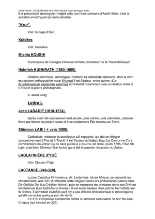 André Wautier : DICTIONNAIRE DES GNOSTIQUES et des principaux initiés.
il la préconisait dextrogyre; malgré cela, sur l'avis contraire d'Adolf Hitler, c'est la
svastika sinistrogyre qui sera adoptée.

"Krur",
         Voir: Groupe d'Our,

Kuldées

         Voir: Coudées.

Mishio KOUSHI

         Successeur de Georges Ohsawa comme promoteur de la "macrobiotique".

Heinrich KUHNRATH (1560-1609).
       Célèbre alchimiste, astrologue, médecin et cabbaliste allemand, dont le nom
est souvent orthographié aussi Khunrat Il est l'auteur, entre autres, d'un
Arnphitheatrum sapientiae aeternae où il établit notamment une corrélation entre le
Christ et la pierre philosophale.

         V. aussi Jung.

         Lettre L
Jean LABADIE (1610-1674),
        Après avoir été successivement jésuite, puis carme, puis calviniste, Labadie
finira par fonder sa propre secte et il se proclamera Élie revenu sur Terre.

Shimeon LABI ( + vers 1580).
       Cabbaliste, médecin et astrologue juif espagnol, qui dut se réfugier
successivement à Fez et à Tripoli. Il est l'auteur du Ketem Paz (La Couronne d'or),
commentaire du Zohar qui ne sera publié à Livourne, en Italie, qu'en 1795. Pour Sh.
Labi, c'est bien Shimeon Bar lochaï qui a été le premier rédacteur du Zohar.

LABLATINIÈRE d'YGÉ
         Voir: Claude d'Ygé.

LACTANCE (240-320).

        Lucius Caecilius Firminianus, dit. Lactantius, né en Afrique, se convertit au
christianisme vers 300. Il défendra cette religion contre les philosophes palens dans
De Opificio Dei (La Création divine), puis en exposera les principes dans ses Divinae
Institutiones (Les Institutions divines). Il est aussi l'auteur d'un poëme hermétiste sur
le phénix. Il admettait toutefois qu'il n'y a pas d'école philosophique si extravagante
qu'elle ne recèle quelque part de vérité.
        En 318, l'empereur Constantin confia à Lactance l'éducation de son fils ainé
Crispus (qui mourra en 326).


                                                                                           159
 