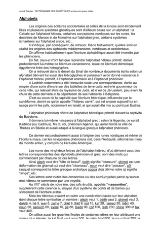 André Wautier : DICTIONNAIRE DES GNOSTIQUES et des principaux initiés.


Alphabets
        Les origines des écritures occidentales et celles de la Gnose sont étroitement
liées et plusieurs systèmes gnostiques sont d'ailleurs basés sur un alphabet : la
Cabale sur l'alphabet hébreu, certaines conceptions nordiques sur les runes, les
doctrines de Marcos et de Monoïme sur l'alphabet grec, certains systèmes
ismaéliens sur l'alphabet arabe, etc…
        Il s'indique, par conséquent, de retracer, fût-ce brièvement, quelles sont en
réalité les origines des alphabets méditerranéens, nordiques et occidentaux.
        On affirme habituellement que l'écriture alphabétique aurait été inventée par
les phéniciens.
        En fait, ceux-ci n'ont fait que reprendre l'alphabet hébreu primitif, dérivé
probablement lui-même de l'écriture cananéenne, issue de l'écriture démotique
égyptienne tirée des hiéroglyphes.
        On a retrouvé dans le désert du Sinaï de nombreux documents écrits selon un
alphabet dérivant lui aussi des hiéroglyphes et paraissant avoir donné naissance à
l'alphabet hébreu primitif, à l'alphabet araméen et à l'alphabet phénicien.
        A Lachish notamment a été retrouvée toute une correspondance, écrite au
moyen d'une sorte d'encre sur des tablettes de terre cuite, entre le gouverneur de
cette ville, qui relevait alors du royaume de Juda, et le roi de Jérusalem, peu avant la
chute de cette dernière et la déportation de ses habitants à Babylone.
        C'est au cours de la captivité que l'écriture hébraïque, influencée par la
cunéiforme, devint ce qu'on appelle "l'hébreu carré", qui est encore aujourd’hui en
usage parmi les juifs, notamment en Israël, et qui aurait été mis au point par Esdras.

      L'alphabet phénicien dérive de l'alphabet hébraïque primitif d'avant la captivité
de Babylone.
      Il donnera lui-même naissance à l'alphabet grec : selon la légende, ce serait
Kadmos (ou Cadmus), fils du roi, phénicien Agénor, qui aurait fondé la ville de
Thèbes en Béotie et aurait adapté à la langue grecque l'alphabet phénicien.

        Ce dernier est probablement aussi à l'origine des runes nordiques et même de
l’écriture maya, car les navigateurs phéniciens ont, dans l'Antiquité, sillonné les mers
du monde entier, y compris de l'actuelle Amérique.

        Les noms des vingt-deux lettres de l'alphabet hébreu, d'où dérivent ceux des
lettres correspondantes des alphabets phénicien et grec, sont des mots qui
commencent par chacune de ces lettres.
        Ainsi aleph veut dire "tête de boeuf", beith signifie "demeure", ghimel est une
déformation de ghamal qui veut dire "chameau", noun veut dire "poisson", côf
(auquel correspond la lettre grecque archaïque coppa d'où dérive notre q) signifie
"singe", etc.
        Ces lettres sont toutes des consonnes ou des semi-voyelles parce qu'aucun
mot hébreu ne commence par une voyelle.
        Au VIII° siècle de notre ère, des juifs érudits, appelés "massorètes",
suppléèrent cette carence au moyen d'un système de points et de barres qui
s'inspirent de l'écriture arabe.
        Mais les hébreux avaient en outre une numération basée sur leur alphabet,
dont chaque lettre symbolise un nombre : aleph vaut 1, beith vaut 2, ghimel vaut 3,
daleth 4, hé 5, wav 6, zaïne 7, chêt 8, thêt 9, iod 10, kaf 20, lamed 30, mêm 40,
noun 50, samech 60, ayïne 70, pé 80, tsadé 90, cof 100, resh 200, shine 300 et tav
vaut 400.
        On utilise aussi les graphies finales de certaines lettres en leur attribuant une
valeur plus élevée : le kaf final vaut ainsi 500, le mêm final 600, le noun final 700, le
                                                                                        16
 