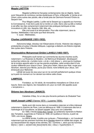 André Wautier : DICTIONNAIRE DES GNOSTIQUES et des principaux initiés.
Magda LAETITIA

               Magiste luciférienne française contemporaine née en Algérie. Après
avoir fréquenté de nombreux cercles ésotériques à Paris, à Marseille, à Venise et en
Orient, entre autres des yézidis, elle a fondé près de Clermont-Ferrand l’Ordre du
Serpent Vert.
               Pour Magda Laetitia, Lucifer est le Serpent qui a apporté aux hommes
la Connaissance. Il est donc juste de lui rendre un culte. Dans celui qu’elle a institué
à cet effet, les rites comprennent notamment des pratiques tantriques et des
invocations à Lilith, Isis, Apophis, Kâli, Iblis, etc.
               Elle croit aussi à la réincarnation. Pour elle notamment, dans la
Genèse, Melkitsédec n’est autre que Noé réincarné.
        V. aussi : Melkitsédec.

Charles LAGRANGE (1851-1932).
       Astronome belge, directeur de l’Observatoire d’Uccle. Historien des religions
protestantes et auteur d’études bibliques, Lagrange a élaboré une théorie originale
des cycles dans l’histoire.

Shamsoddine Mohammed Ghilâni LAHIDJI (1465-1507).
               Philosophe soufi iranien qui commenta les œuvres d’autres soufis,
notamment « La Roseraie du Mystère » de Mahmoud Shabestarî, développant
surtout les notions de « lumière noire » et de « midi obscur », ainsi que la mystique
de la lumière apporté selon lui par les grands prophètes, cette lumière étant d’une
couleur différente pour chacun d’eux : grise pour Adam, bleue pour Noé, rouge pour
Abraham, blanche pour Moïse, jaune pour David, noire brillante pour Jésus, vert
émeraude pour Mahomet.
        Lâhidjî est aussi de ceux pour qui on ne connaît parfaitement quelque chose
qu’à partir du moment où l’on devient soi-même cette chose.

LAMPECE.
             Fondateur, au Vè siècle, de monastères messaliens en Cilicie et en
Isaurie. Dans ces régions, les messaliens ont, pour ce motif, été appelés aussi
« lampéciens ».

Shlomo ben Abraham LANIACO.
                  Cabaliste d’Alep, fut un des plus fervents partisans de Shabatial Tswi.

Adolf-Joseph LANZ (Vienne 1874 – Lucerne 1954).

               Après avoir été novice dans un monastère cistercien et s’être intéressé
notamment à Joachim de Flore, Lans se défroqua en 1898. Il s’adonnera dès lors à
l’astrologie et à l’occultisme, se faisant appeler Jörg Lanz von Liebenfels.
               En 1900, il fonda l’Ordo Novi Templi, qui prétendra reprendre la filiation
des Templiers, supprimée en France en 1838, et il publiera à Vienne, à partir de
1905, une revue, Ostara.
               La même année, il publia une curieuse « Théozoologie », où il soutenait
notamment que les premiers hommes de la Genèse étaient en réalité des singes, de
qui descendraient les nègres et les sémites, les « sombres », alors que les hommes
blancs « clairs », seraient des descendants des « dieux » hyperboréens. Il
préconisait en conséquence d’interdire tout mariage entre des « clairs » et des
                                                                                       160
 