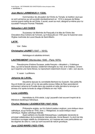 André Wautier : DICTIONNAIRE DES GNOSTIQUES et des principaux initiés.
« sombres ».

Jean-Marie LARMENIUS (+ 1324).
             Commandeur de Jérusalem de l’Ordre du Temple, la tradition veut que
ce soit Larmenius qui ait succédé clandestinement en 1314 à Jacques de Molay
comme grand maître de cet Ordre. Il aurait, avant sa mort, désigné lui-même pour lui
succéder François-Thomas Théobald.

Sébastien LAS CASES
              Successeur de Martinès de Pasqually à la tête de l’Ordre des
Chevaliers Elus Cohens de l’Univers, qu’il dissoudra en 1781 pour le fusionner avec
l’Eglise martiniste de Louis-Claude de Saint-Martin.

LATIF.
         Voir : Saba.

Christophe LAURET (1547 – 1615).

                  Astrologue et cabaliste éminent.

LAUTREAMONT (Montevideo 1846 – Paris 1870).
        Pseudonyme d’Isidore Ducasse, poète français « décadent ». Il distingue
Dieu, qui est la beauté absolue, totalement étrangère au mal, et le Créateur, envers
qui il exprime une haine féroce, lui reprochant notamment d’avoir « raté » son œuvre.

         V. aussi : Lucifériens.

Jehanne de LAVAL.
             Deuxième épouse du connétable Bertrand du Guesclin. Ses petits-fils
Guy et André de Laval, et l’un de ses petits-neveux Gilles de Rais seconderont
activement Jehanne la Pucelle dans ses exploits et cette dernière lui envoya un
anneau d’or après la levée du siège d’Orléans en mai 1429.

Louis LAZAREL
               Hermétiste du XVè siècle, Luigi Lazzarelli s’est souvent inspiré de la
littérature ésotérique hébraïque.

Charles Webster LEADBEATER (1847-1934).
               Philosophe anglais, qui fut d’abord pasteur anglican, puis évêque vieux-
catholique, et qui fonda en 1916, avec J. Wedgwood, lui aussi évêque vieux-
catholique, l’Eglise catholique libérale.
               Ayant adhéré à la Société théosophique, Leadbeater deviendra le
principal collaborateur de la présidente internationale, Annie Besant. Il a écrit de très
nombreux ouvrages relatifs au christianisme, où il expose ses vues particulières sur
les dogmes de celui-ci, vues qui sont souvent de nature gnostique.

Jane LEAD-WARD (1623-1704).

                                                                                        161
 