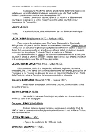 André Wautier : DICTIONNAIRE DES GNOSTIQUES et des principaux initiés.


               Successeur d’Albert Pike comme grand maître de la franc-maçonnerie
palladienne, Lemmi fera l’objet d’attaques outrancières de Léo Taxil, qui finit
d’ailleurs par devoir reconnaître ses mensonges en 1897.
               Adriano Lemmi avait déclaré, quant à lui, vouloir « le désarmement
pour la paix, la paix pour la justice maçonnique et la justice pour le bonheur
maçonnique de l’humanité ».

Lazare LENAIN

                  Cabaliste français, auteur notamment de « La Science cabalistique »
(1823).

LEON l’HEBREU (Lisbonne 1470 – Padoue 1540).

       Pseudonyme de Juda Abravanel, fils d’Isaac Abravanel (ou Abarbanel).
Réfugié avec son père à Venise, il écrira en un excellent italien des Dialoghi d’amore
(1502), où il fait converser le philosophe juif platonicien Philon et Sophia, la Sagesse
divine. Cet ouvrage connaîtra un grand succès et sera traduit en plusieurs langues,
notamment en français par Pontus de Thiard, le maître de la Pléïade.
       Pour Léon l’Hébreu, la cabala a été transmise oralement d’Adam à Seth, puis
à Enosh et à Noé, à Shem et à Heber, l’ancêtre des hébreux, puis encore à Abraham
et à ses descendants, pour être confirmée par Moïse.

LEONARDO da VINCI (Vinci 1452 – Cloux 1519).
       Esprit universel, qui fut à la fois peintre, architecte, ingénieur, alchimiste,
philosophe, etc… Il fut admis à l’Académie platonicienne de Florence, puis appelé en
France par le roi François Ier. Léonard de Vinci est notamment l’auteur d’un « Traité
de la Peinture » et de « Carnets » de tendances dualiste et johannite.

Giacomo LEOPARDI (Recanati 1798 – Naples 1837).
              Poète italien d’inspiration luciférienne : pour lui, Ahrimane est à la fois
Dieu et le Créateur.

Jeanne LEPINE (+ 1926).

            Secrétaire du baron de Sarachaga, auquel elle succédera à la tête du
Hiéron du Val d’or en Bourgogne.

Georges LEROY (1906-1960)
               Ecrivain belge de langue française, astrologue et occultiste. Il fut, de
1945 à 1960, le représentant en Belgique du prince Cherenzi Lindt, le Maha Chohan,
avec le titre de Khan.

LE VAN TRUNG (+ 1934).

                  « Pape » du caodaïsme de 1926 à sa mort .

Emmanuel LEVINAS (+ 1906).
                  Cabaliste français contemporain qui a tenté, dans ses commentaires de
                                                                                        163
 