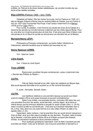 André Wautier : DICTIONNAIRE DES GNOSTIQUES et des principaux initiés.
la Bible, du Talmud et de divers textes cabalistiques, de concilier la lettre de ces
écrits et les réalités actuelles.

Elya LEVITA (Padoue 1468 – Isny 1549).
        Cabaliste juif italien, Elia ben Asher ha-Levita, dut fuir Padoue en 1509, et il
alla se réfugier d’abord à Rome chez le cardinal Gilles de Viterbe, puis en France à
Isny en 1527 chez l’humaniste Paul Faye. Il est l’auteur notamment d’un Bahour
(1518) et d’un Tisbi (1541).
        Pour Levita, le cabalien, c’est l’homme qui étudie les livres de la Cabale et y
discerne les secrets qui ont été transmis oralement par les initiés depuis Moïse. Pour
lui, une âme ne s’incarne jamais plus de trois fois. C’est ainsi que l’âme d’Adam s’est
réincarnée en le roi David et qu’elle se réincarnera une dernière fois en le Messie.

Bernard-Henry LEVY.
       Philosophe juif français contemporain, qui tente d’allier l’athéisme et
l’hébraïsme, estimant toutefois que la matière est mauvaise en soi.

Henry Spencer LEWIS.
         Voir : Spencer Lewis.

Libre Esprit.

         Voir : Frères du Libre Esprit.

Yves LIERRE

             Rosicrucien occultiste français contemporain, auteur notamment des
« Secrets des Prêtres du Razès ».

LILITA.

              Fille de Satan-Samaël et de Lilith, selon les cabaliens du Moyen-Age .
Elle aurait épousé Asmodée et ils auraient eu un fils nommé Gouraihod.

         V. aussi : Asmodée, Samaël, Satan.

LILITH.
               Les traditions relatives à une première épouse qu’aurait eue Adam
avant la création d’Eve sont assez diverses et souvent contradictoires.
               Selon l’une d’elles, une première femme, nommée Lilith selon les uns,
une première Eve pour les autres, aurait été tirée, comme Adam, de la terre en
même temps que les animaux destinés à peupler le Jardin d’Eden (Gen. II, 18-19),
mais il s’avéra qu’elle ne convenait pas : c’est ainsi qu’il faudrait interpréter Gen II,
20, in fine. Dieu alors tira une autre femme d’un des côtés d’Adam et celle-ci fut
agréée (Gen.,II, 23).
        Cependant, selon certains, c’est la première Eve qui aurait donné naissance à
Caïn et Abel, ainsi qu’à des sœurs jumelles de ces derniers.. Pourtant, selon le texte
de la Genèse, c’est bien après la faute d’Eve et d’Adam qu’ayant été chassés
d’Eden, ils donnèrent naissance à leurs premiers enfants.
               Pour quelques gnostiques cependant, Caïn et Abel n’auraient pas été
procréés par Adam, mais par le Serpent, que d’aucuns assimilent à Samaël ou à

                                                                                       164
 