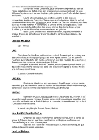 André Wautier : DICTIONNAIRE DES GNOSTIQUES et des principaux initiés.
              Disciple de Moïse Cordovero, joua un rôle très important au sein de
l’école cabalistique de Safed, mais son enseignement, uniquement oral, ne sera
diffusé qu’après sa mort par ses disciples, principalement par Chaïm Vital et Joseph
Ibn Taboul.
              Louria fut un mystique, qui avait des visions et des extases
comparables à celles de François d’Assise dans le christianisme. Mais il a surtout
perfectionné la thème du « tsimsoum », du « retrait » de Dieu sur lui-même pour faire
place au monde matériel. A ce moment, la lumière divine aurait provoqué, selon
Louria, la shevirate ha-kélîm (bris des urnes) et c’est des débris de ces urnes
éclatées que seraient issus les astres constituant les galaxies.
              Isaac Louria croyait aussi à la réincarnation, laquelle permettrait à
chaque âme de se perfectionner d’une vie à l’autre, par le vertu du ticoune, du
« rachat ».

LUBICZ-MILOSZ.

         Voir : Milosz.

LUC.
        Disciple de l’apôtre Paul, qui l’avait rencontré à Troas et qu’il accompagnera
dès lors dans tous ses voyages jusqu’à sa mort. Après celle-ci, Luc mit par écrit
l’Evangile qu’avait prêché son maître, ainsi qu’un récit des voyages de ce dernier, et
il rassembla des copies de plusieurs de ses épîtres.
        Luc eu pour adversaire à Rome, Clément, un disciple de Symeon Pierre qui
deviendra le quatrième épiscope de cette ville et qui écrivit après la mort de Néron
une épître aux corinthiens.

         V. aussi : Clément de Rome.

LUCIEN.
               Disciple de Marcion et son successeur. Appelé aussi Lucanus, on ne
sait de lui que peu de chose, sinon qu’il aurait été résolument adversaire du mariage,
considérant celui-ci comme une institution du mauvais Démiurge.

Lucifer.
              Nom latin d’Azazel, le Shatane hébreu, l’Adversaire de Jéhovah. Il est
souvent évoqué sous ce nom par diverses sectes contre-gnostiques, appelées pour
ce motif « luciféreiennes ». Rudolf Steiner, au contraire, a donné le nom de Lucifer à
l’Ormazd du manichéisme.

         V. aussi : Angélologie, Azazel, Satan, Steiner.

La « Lucifer Gesellschaft ».
              Ensemble de sectes lucifériennes contemporaines, dont le centre se
trouve à Cologne, tout en ayant des ramifications en Belgique, en France, en
Grande-Bretagne et dans d’autres paye.
              Ses rites font l’objet de « messes rouges », moins démoniaques que
celles de la contre-gnose satanique.

Les Lucifériens.

                                                                                   166
 