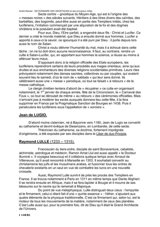 André Wautier : DICTIONNAIRE DES GNOSTIQUES et des principaux initiés.
                Secte contre – gnostique du Moyen-Age, qui est à l’origine des
« messes noires » des siècles suivants. Héritiers à des titres divers des caïnites, des
barbélites, des bogomils, peut-être aussi en partie des Templiers initiés, chez les
lucifériens, l’initiation commençait par une abjuration de la foi et des dogmes
chrétiens si le postulant avait été baptisé.
                Pour eux, Dieu, l’Etre parfait, a engendré deux fils : Christ et Lucifer. Ce
dernier a créé le monde matériel, que Dieu a ensuite donné aux hommes. Lucifer a
apporté à ceux-ci la savoir, ce qpourquoi il a été puni par Dieu : il porte depuis lors
aussi le nom de Satan.
                Christ a voulu délivrer l’humanité du mal, mais il a échoué dans cette
tâche : on ne lui doit donc aucune reconnaissance. Il faut, au contraire, rendre un
culte à Satan-Lucifer, qui, en apportant aux hommes la science, a réussi au moins à
atténuer leurs maux.
                S’opposant donc à la religion officielle des Etats européens, les
lucifériens reprendront certains de leurs procédés aux mages orientaux, ainsi qu’aux
druites et aux enchanteurs des diverses religions occidentales primitives. Leurs rites
prévoyaient notamment des danses sacrées, collectives ou par couples, qui avaient
souvent lieu le samedi, d’où le nom de « sabbats » qui leur sera donné. Ils
célébraient aussi une « messe » parodique, où tout se faisait « à rebours » de la
messe catholique.
        Le clergé chrétien tentera d’abord de « récupérer » ce culte en organisant
notamment, le 1er janvier de chaque année, fête de la Circoncision, le « Carnaval des
Fous », où tout se déroulait de même « au rebours » des cérémonies officielles. Mais
n’arrivant pas à modérer les excès auxquels donnera lieu cette fête, il la fera
supprimer en France par la Pragmatique Sanction de Bourges en 1438. Puis il
persécutera les lucifériens sous l’appellation de « sorciers ».

Jean de LUGIO.
       D’abord moine cistercien, né à Bayonne vers 1180, Jean de Lugio se convertit
au catharisme et devint évêque de Desenzano, en Lombardie, de cette secte.
             Théoricien du catharisme, sa doctrine, fortement imprégnée
d’origénisme, a été exposée par ses disciples dans le Liber de duo Pricipiis.

Raymond LULLE (1233 – 1315).
                Franciscain du tiers-ordre, disciple de saint Bonaventure, cabaliste,
alchimiste, astrologue et médecin, Ramon Amat Llul est aussi appelé « le Docteur
illuminé ». Il voyagea beaucoup et il collabora quelque temps avec Arnaud de
Villeneuve, qu’il avait rencontré à Marseille en 1303. Il souhaitait convertir au
christianisme les juifs et les musulmans arabes, et fusionner tous les ordres de
chevalerie existants en un seul en vue de combattre les turcs en une nouvelle
croisade.
                Aussi, Raymond Lulle suivit-il de près les procès des Templiers en
France. Il se trouva notamment à Paris en 1311 en même temps que Dante Alighieri.
Il se rendra ensuite en Afrique, mais il se fera lapider à Bougie et il mourra de ses
blessures sur le navire qui le ramenait à Majorque.
                Du point de vue métaphysique, Lulle distinguait deux cieux : l’empyrée
et le firmament, celui-ci étant fait d’une « quinte essence » : l’éther, s’ajoutant aux
quatre éléments de la physique traditionnelle. C’est ce firmament qui, selon lui, est le
moteur de tous les mouvements de la matière, notamment de ceux des planètes.
C’est Lulle aussi qui, pour la première fois, dit de Dieu qu’il était le Grand Architecte
de l’Univers.

LUSSI.
                                                                                        167
 