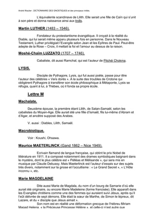 André Wautier : DICTIONNAIRE DES GNOSTIQUES et des principaux initiés.


             L’équivalente scandinave de Lilith. Elle serait une fille de Caïn qui s’unit
à son père et donna naissance ainsi aux trolls.

Martin LUTHER (1483 – 1546).

               Fondateur du protestantisme évangélique. Il croyait à la réalité du
Diable, qui lui serait même apparu plusieurs fois en personne. Dans le Nouveau
Testament, Luther privilégiait l’Evangile selon Jean et les Epîtres de Paul. Peut-être
adepte de la Rose – Croix, il mettait la foi et l’amour au dessus de la raison.

Moshé-Chaïm LUZZATO (1707 – 1746).

                  Cabaliste, dit aussi Ramchal, qui est l’auteur de Pitchéi Chokma.

LYSIS.
              Disciple de Pythagore, Lysis, qui fut aussi poète, passe pour être
l’auteur des célèbres « Vers dorés ». A la suite des troubles de Crotone qui
obligèrent Pythagore à transférer son école philosophique à Métaponte, Lysis se
réfugia, quant à lui, à Thèbes, où il fonda sa propre école.

         Lettre M
Machalate.
       Deuxième épouse, la première étant Lilith, de Satan-Samaël, selon les
cabalistes du Moyen-Age. Elle aurait été une fille d’Ismaël, fils lui-même d’Abram et
d’Agar, et ancêtre supposé des Arabes.

         V. aussi : Diables, Lilith, Samaël.

Macrobiotique.
         Voir : Koushi, Ohsawa.

Maurice MAETERLINCK (Gand 1862 – Nice 1949).

               Ecrivain flamand de langue française, qui obtint le prix Nobel de
littérature en 1911. Il a composé notamment des drames symboliques baignant dans
le mystère, dont le plus célèbre est « Pélléas et Mélisande », qui sera mis en
musique par Claude Debussy. Mais Maeterlinck est l’auteur d’essais sur des sujets
très divers, notamment sur la gnose et l’occultisme : « Le Grand Secret », « L’Hôte
inconnu », etc.

Marie MAGDELAINE
               Dite aussi Marie de Magdala, du nom d’un bourg de Samarie d’où elle
aurait été originaire, ou encore Marie Madeleine (forme francisée). Elle apparaît dans
les Evangiles chrétiens comme une des femmes qui auraient suivi Jésus, après qu’il
l’eût délivrée de sept démons. Elle était la sœur de Marthe, de Simon le lépreux, dit
Lazare, et du « disciple que Jésus aimait ».
               Son nom est en réalité une déformation grecque de l’hébreu Miriam
Magad Helena, « la Précieuse Princesse Hélène », et celle-ci n’est autre que
                                                                                      168
 