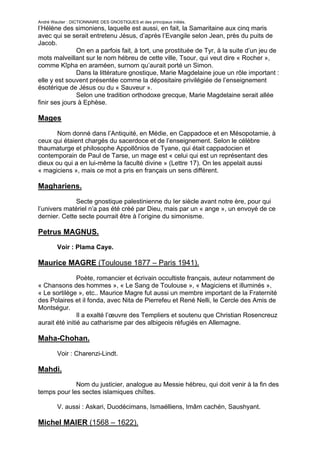 André Wautier : DICTIONNAIRE DES GNOSTIQUES et des principaux initiés.
l’Hélène des simoniens, laquelle est aussi, en fait, la Samaritaine aux cinq maris
avec qui se serait entretenu Jésus, d’après l’Evangile selon Jean, près du puits de
Jacob.
               On en a parfois fait, à tort, une prostituée de Tyr, à la suite d’un jeu de
mots malveillant sur le nom hébreu de cette ville, Tsour, qui veut dire « Rocher »,
comme Kîpha en araméen, surnom qu’aurait porté un Simon.
               Dans la littérature gnostique, Marie Magdelaine joue un rôle important :
elle y est souvent présentée comme la dépositaire privilégiée de l’enseignement
ésotérique de Jésus ou du « Sauveur ».
               Selon une tradition orthodoxe grecque, Marie Magdelaine serait allée
finir ses jours à Ephèse.

Mages

       Nom donné dans l’Antiquité, en Médie, en Cappadoce et en Mésopotamie, à
ceux qui étaient chargés du sacerdoce et de l’enseignement. Selon le célèbre
thaumaturge et philosophe Appollônios de Tyane, qui était cappadocien et
contemporain de Paul de Tarse, un mage est « celui qui est un représentant des
dieux ou qui a en lui-même la faculté divine » (Lettre 17). On les appelait aussi
« magiciens », mais ce mot a pris en français un sens différent.

Maghariens.
              Secte gnostique palestinienne du Ier siècle avant notre ère, pour qui
l’univers matériel n’a pas été créé par Dieu, mais par un « ange », un envoyé de ce
dernier. Cette secte pourrait être à l’origine du simonisme.

Petrus MAGNUS.
         Voir : Plama Caye.

Maurice MAGRE (Toulouse 1877 – Paris 1941).
                Poète, romancier et écrivain occultiste français, auteur notamment de
« Chansons des hommes », « Le Sang de Toulouse », « Magiciens et illuminés »,
« Le sortilège », etc.. Maurice Magre fut aussi un membre important de la Fraternité
des Polaires et il fonda, avec Nita de Pierrefeu et René Nelli, le Cercle des Amis de
Montségur.
                Il a exalté l’œuvre des Templiers et soutenu que Christian Rosencreuz
aurait été initié au catharisme par des albigeois réfugiés en Allemagne.

Maha-Chohan.

         Voir : Charenzi-Lindt.

Mahdi.
             Nom du justicier, analogue au Messie hébreu, qui doit venir à la fin des
temps pour les sectes islamiques chiîtes.

         V. aussi : Askari, Duodécimans, Ismaélliens, Imâm cachén, Saushyant.

Michel MAIER (1568 – 1622).

                                                                                       169
 