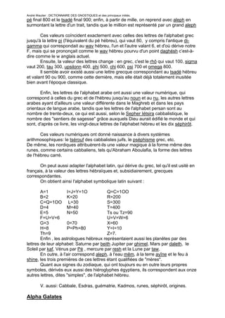 André Wautier : DICTIONNAIRE DES GNOSTIQUES et des principaux initiés.
pé final 800 et le tsadé final 900; enfin, à partir de mille, on reprend avec aleph en
surmontant la lettre d'un trait, tandis que le million est représenté par un grand aleph

       Ces valeurs coïncident exactement avec celles des lettres de l'alphabet grec
jusqu'à la lettre pi (l'équivalent du pé hébreu), qui vaut 80, y compris l'antique di-
gamma qui correspondait au wav hébreu, l'un et l'autre valant 6, et d'où dérive notre
F, mais qui se prononçait comme le wav hébreu pourvu d'un point daghésh c’est-à-
dire comme le w anglais actuel.
       Ensuite, la valeur des lettres change : en grec, c'est le rhô qui vaut 100, sigma
vaut 200, tau 300, upsilonn 400, phi 500, chi 600, psi 700 et omega 800.
       Il semble avoir existé aussi une lettre grecque correspondant au tsadé hébreu
et valant 90 ou 900, comme cette dernière, mais elle était déjà totalement inusitée
bien avant l'époque classique.

       Enfin, les lettres de l'alphabet arabe ont aussi une valeur numérique, qui
correspond à celles du grec et de l'hébreu jusqu'au noun et au nu, les autres lettres
arabes ayant d'ailleurs une valeur différente dans le Maghreb et dans les pays
orientaux de langue arabe, tandis que les lettres de l'alphabet persan sont au
nombre de trente-deux, ce qui est aussi, selon le Sepher Iétsira cabbalistique, le
nombre des "sentiers de sagesse" grâce auxquels Dieu aurait édifié le monde et qui
sont, d'après ce livre, les vingt-deux lettres de l'alphabet hébreu et les dix séphirôt.

       Ces valeurs numériques ont donné naissance à divers systèmes
arithmosophiques: le tsérouf des cabbalistes juifs, le pséphisme grec, etc.
De même, les nordiques attribuèrent-ils une valeur magique à la forme même des
runes, comme certains cabbaliens, tels qu'Abraham Aboulafia, la forme des lettres
de l'hébreu carré.

       On peut aussi adapter l'alphabet latin, qui dérive du grec, tel qu'il est usité en
français, à la valeur des lettres hébraïques et, subsidiairement, grecques
correspondantes.
       On obtient ainsi l'alphabet symbolique latin suivant :

        A=1            I=J=Y=1O            Q=C=1OO
        B=2            K=20                R=200
        C=Q=1OO L=30                       S=300
        D=4            M=40                T=400
        E=5            N=50                Ts ou Tz=90
        F=U=V=6                            U=V=W=6
        G=3            0=70                X=60
        H=8            P=Ph=80             Y=I=10
        Th=9                               Z=7.
        Enfin , les astrologues hébreux représentaient aussi les planètes par des
lettres de leur alphabet: Saturne par beith Jupiter par ghimel, Mars par daleth, le
Soleil par kaf, Vénus par Pé , mercure par resh et la Lune par taw.
        En outre, à l'air correspond aleph, à l'eau mêm, à la terre ayîne et le feu à
shine, les trois premières de ces lettres étant qualifiées de "mères".
        Quant aux signes du zodiaque, qui ont toujours eu en outre leurs propres
symboles, dérivés eux aussi des hiéroglyphes égyptiens, ils correspondent aux onze
autres lettres, dites "simples", de l'alphabet hébreu.

         V. aussi: Cabbale, Esdras, guématrie, Kadmos, runes, séphirôt, origines.

Alpha Galates

                                                                                        17
 