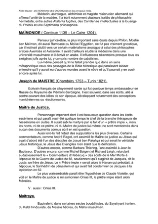 André Wautier : DICTIONNAIRE DES GNOSTIQUES et des principaux initiés.
               Médecin, astrologue, alchimiste et magiste rosicrucien allemand qui
affirma l’unité de la matière. Il a écrit notamment plusieurs traités de philosophie
hermétiste, entre autres Atalanta fugitiva, des Cantilenae intellectuales à la louange
du Phénix et une Septimana philosophica.

MAÏMONIDE ( Cordoue 1135 – Le Caire 1204).
                 Penseur juif célèbre, le plus important sans doute depuis Philon, Moshé
ben Maïmon, dit aussi Rambane ou Moïse l’Egyptien, ne fut pas vraiment gnostique,
car il inclinait plutôt vers un certain matérialisme analogue à celui des philosophes
arabes Averroès et Avicenne. Il avait d’ailleurs étudié la médecine dans une
université musulmane et il écrivit en arabe. Il influencera néanmoins presque tous les
exégètes juifs après lui, y compris nombre de cabalistes.
                 Lui-même pensait qu’il ne fallait prendre que dans un sens
métaphorique ceux des passages de la Bible hébraïque qui paraissent laisser
entendre qu’il y aurait eu d’autres mondes avant le nôtre et qu’il pourrait y en avoir
encore après lui.

Joseph de MAISTRE (Chambéry 1753 – Turin 1821).
       Ecrivain français de citoyenneté sarde qui fut quelque temps ambassadeur en
Russie du Royaume de Piémont-Sardaigne. Il est souvent, dans ses écrits, allé à
contre-courant des idées de son époque, développant notamment des conceptions
manichéennes ou réactionnaires.

Maître de Justice.
              Personnage important dont il est beaucoup question dans les écrits
esséniens et qui paraît avoir été quelque temps le chef de la branche thérapeute de
l’essénisme en Judée. Il aurait subi le martyre par le fait d’un « prêtre impie », mais
les noms, ni de ce prêtre, ni du Maître de justice lui-même, ne sont mentionnés dans
aucun des documents connus où il en est question.
              Aussi ont-ils fait l’objet des supputations les plus diverses. Certains
commentateurs, comme André Ragot, ont assimilé le Maître de justice au Jésus qui
avait d’abord été l’un des disciples de Josué ben Parahya et qui serait le véritable
Jésus historique, le Jésus des Evangiles n’en étant que la déification.
              D’autres encore, comme Barbara Thiering, l’ont assimilé à Jean le
Baptiseur. D’autres encore, comme Michel Baigent et Richard Leigh, retardant
audacieusement le « Commentaire d’Habacuq » des écrits de la Mer Morte à
l’époque de la Guerre de Judée de 66, soutiennent qu’il s’agirait de Jacques, dit le
Juste, un frère de Jésus. Le « Prêtre impie » serait alors le Hanan qui présidait, à
l’époque, le Sanhédrin de Jérusalem et qui avait fait condamner ce Jacques à la
lapidation en 62.
              Le plus vraisemblable paraît être l’hypothèse de Claude Violette, qui
voit en le Maître de justice le roi asmonéen Onias III, le prêtre impie étant alors
Ménélas.

         V . aussi : Onias III.

Maitraya.

             Equivalent, dans certaines sectes bouddhistes, du Sayshyant iranien,
du Kaldi hindouiste, du Messie hébreu, du Mahsi musulman.

         V. aussi : Mahdi, Messie, Vishnou.
                                                                                    170
 