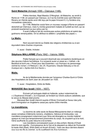 André Wautier : DICTIONNAIRE DES GNOSTIQUES et des principaux initiés.


Saint Malachie (Armagh 1095 – Clairvaux 1148).
             Prêtre irlandais, Mael Maedoc O’Morghair, dit Malachie, se rendit à
Rome en 1138, en passant par Claivaux, où il se lia d’amitié avec saint Bernard.
Revenu en Irlande après avoir été reçu par le pape Innocent II, il y fondera cinq
monastères cisterciens.
             En 1148, Malachie voulut faire un nouveau voyage à Rome en passant
derechef par Clairvaux, mais il y tomba gravement malade et il prédit sa mort, qui se
produisit exactement au jour prévu par lui.
             Il avait d’ailleurs fait de nombreuses autres prédictions et opéré des
guérisons remarquables. On lui attribue la célèbre « prophétie des papes ».

Le Malin.

             Nom souvent donné au Diable des religions chrétiennes ou à son
équivalent dans d’autres croyances.

         V. aussi : Diable, trickster.

Stéphane MALLARME (Paris 1842 – Valvins 1898).
             Poète français qui a souvent dissimulé ses conceptions ésotériques en
des œuvres d’allure hermétique. Il a consacré aussi un essai au « Vathek » de
Beckford et écrit une « Prose pour des Esseintes » en l’honneur du personnage
central du roman « A Rebours » de J.K. Huysmans. Claude Debussy a mis en
musique son « Après-midi d’un faune ».

Malte.

             Ile de la Méditerranée donnée par l’empereur Charles-Quint à l’Ordre
des Hospitaliers de Saint Jean de Jérusalem en 1530.

         V. aussi : Hospitaliers, Ordre de Malte.

MANASSE Ben Israël (1604 – 1657).

             Ecrivain juif portugais établi en hollande, auteur notamment de
« L’Espérance d’Israël », où il exposait, se fondant sur divers auteurs cabalistes, que
la venue du Messie était proche.
        Manassé Ben Israël intervint auprès d’Olivier Cromwell en faveur des juifs,
dont l’immigration en Angleterre cessa peu après d’être interdite.

Le mandéisme.
               La doctrine de cette secte de Basse-Mésopotamie était un mélange
assez complexe d’éléments iraniens, chaldéens, hébreux et hindouistes. Les
mandéens enseignaient notamment que l’âme est étrangère au monde matériel
opaque et n’est que temporairement prisonnière du corps. Ils croyaient qu’à la mort,
l’âme souffrante du juste retourne à la lumière.
               Les mandéens connaissaient aussi un dieu-enfant, Manda d’Chqïé
(dont le nom signifie : Connaissance de la Vie) et ils plaçaient au début de l’humanité
la triade Hibil (Abel), Shitil (Seth) et Anosh (Enosh) ; mais ces deux derniers étaient
pour eux les fils du premier, qu’ils qualifiaient de Ziva (lumineux).
                                                                                    171
 