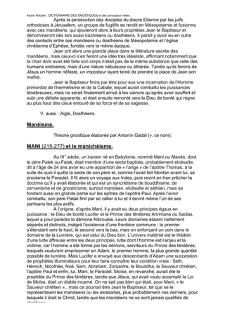 André Wautier : DICTIONNAIRE DES GNOSTIQUES et des principaux initiés.
              Après la persécution des disciples du diacre Etienne par les juifs
orthodoxes à Jérusalem, un groupe de fugitifs se rendit en Mésopotamie et fusionna
avec ces mandéens, qui ajouteront alors à leurs prophètes Jean le Baptiseur et
dénommeront dès lors aussi nazôréens ou dosthéens. Il paraît y avoir eu en outre
des contacts entre ces mandéens ou dosthéens de Mésopotamie et l’église
chrétienne d’Ephèse, fondée vers la même époque.
              Jean prit alors une grande place dans la littérature sacrée des
mandéens, mais ceux-ci s’en feront une idée très idéaliste, affirmant notamment que
la chair dont avait été faite son corps n’était pas de la même substance que celle des
humains ordinaires, mais d’une nature nébuleuse ou éthérée. Tandis qu’ils ferons de
Jésus un homme néfaste, un imposteur ayant tenté de prendre la place de Jean son
maître.
              Jean le Baptiseur finira par être pour eux une incarnation de l’Homme
primordial de l’hermétisme et de la Cabale, lequel aurait combattu les puissances
ténébreuses, mais ne serait finalement arrivé à les vaincre qu’après avoir souffert et
subi une défaite apparente, et était ensuite remonté vers le Dieu de bonté qui règne
au plus haut des cieux entouré de sa force et de sa sagesse.

         V. aussi : Aigle, Dosthéens.

Manéisme.
                  Théorie gnostique élaborée par Antonin Gadal (v. ce nom).

MANI (215-277) et le manichéisme.
               Au III° siècle, un iranien né en Babylonie, nommé Mani ou Manès, dont
le père Patek ou Fatak, était membre d’une secte baptiste, probablement elcésaïte,
dit à l’âge de 24 ans avoir eu une apparition de « l’ange » de l’apôtre Thomas, à la
suite de quoi il quitta la secte de son père et, comme l’avait fait Montan avant lui, se
proclama le Paraclet. Il fit alors un voyage aux Indes, puis revint en Iran prêcher la
doctrine qu’il y avait élaborée et qui est un syncrétisme de bouddhisme, de
zervanisme et de gnosticisme, surtout mandéen, elcésaïte et séthien, mais se
fondant aussi en grande partie sur les épîtres de l’apôtre Paul. Après l’avoir
combattu, son père Patak finit par se rallier à lui et il devint même l’un de ses
partisans les plus actifs.
               A l’origine, d’après Mani, il y avait eu deux principes égaux en
puissance : le Dieu de bonté Lucifer et le Prince des ténèbres Ahrimane ou Saclas,
lequel a pour parèdre la démone Nibrouèle. Leurs domaines étaient nettement
séparés et distincts, malgré l’existence d’une frontière commune : le premier
s’étendant vers le haut, le second vers le bas, mais en enfonçant un coin dans le
domaine de la Lumière, qui est celui du Dieu bon. L’univers matériel est le théâtre
d’une lutte affreuse entre les deux principes, lutte dont l’homme est l’enjeu et la
victime, car l’homme a été formé par les démons, serviteurs du Prince des ténèbres,
lesquels voulurent emprisonner en Adam, le premier homme, la plus grande quantité
possible de lumière. Mais Lucifer a envoyé aux descendants d’Adam une succession
de prophètes illuminateurs pour leur faire connaître leur condition vraie : Seth,
Hénoch, Nicothée, Noé, Sem, Abraham, Zoroastre, le Bouddha, le Sauveur chrétien,
l’apôtre Paul et enfin, lui, Mani, le Paraclet. Moïse, en revanche, aurait été le
prophète du Prince des ténèbres, tandis que Jésus, qui avait voulu accomplir la Loi
de Moïse, était un diable incarné. On ne sait pas bien qui était, pour Mani, « le
Sauveur chrétien »,, mais ce pourrait être Jean le Baptiseur, tel que se le
représentaient les mandéens ou les elcésaïtes, plus probablement ces derniers, pour
lesquels il était le Christ, tandis que les mandéens ne se sont jamais qualifiés de
chrétiens.
                                                                                    172
 