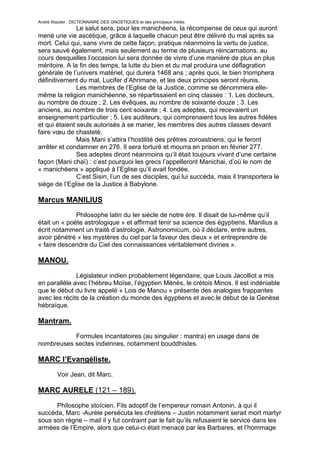 André Wautier : DICTIONNAIRE DES GNOSTIQUES et des principaux initiés.
               Le salut sera, pour les manichéens, la récompense de ceux qui auront
mené une vie ascétique, grâce à laquelle chacun peut être délivré du mal après sa
mort. Celui qui, sans vivre de cette façon, pratique néanmoins la vertu de justice,
sera sauvé également, mais seulement au terme de plusieurs réincarnations, au
cours desquelles l’occasion lui sera donnée de vivre d’une manière de plus en plus
méritoire. A la fin des temps, la lutte du bien et du mal produira une déflagration
générale de l’univers matériel, qui durera 1468 ans ; après quoi, le bien triomphera
définitivement du mal, Lucifer d’Ahrimane, et les deux principes seront réunis.
               Les membres de l’Eglise de la Justice, comme se dénommera elle-
même la religion manichéenne, se répartissaient en cinq classes : 1. Les docteurs,
au nombre de douze ; 2. Les évêques, au nombre de soixante douze ; 3. Les
anciens, au nombre de trois cent soixante ; 4. Les adeptes, qui recevaient un
enseignement particulier ; 5. Les auditeurs, qui comprenaient tous les autres fidèles
et qui étaient seuls autorisés à se marier, les membres des autres classes devant
faire vœu de chasteté.
               Mais Mani s’attira l’hostilité des prêtres zoroastriens, qui le feront
arrêter et condamner en 276. Il sera torturé et mourra en prison en février 277.
               Ses adeptes diront néanmoins qu’il était toujours vivant d’une certaine
façon (Mani chaï) : c’est pourquoi les grecs l’appelleront Manichai, d’où le nom de
« manichéens » appliqué à l’Eglise qu’il avait fondée.
               C’est Sisin, l’un de ses disciples, qui lui succéda, mais il transportera le
siège de l’Eglise de la Justice à Babylone.

Marcus MANILIUS
              Philosophe latin du Ier siècle de notre ère. Il disait de lui-même qu’il
était un « poète astrologique » et affirmait tenir sa science des égyptiens. Manilius a
écrit notamment un traité d’astrologie, Astronomicum, où il déclare, entre autres,
avoir pénétré « les mystères du ciel par la faveur des dieux » et entreprendre de
« faire descendre du Ciel des connaissances véritablement divines ».

MANOU.
              Législateur indien probablement légendaire, que Louis Jacolliot a mis
en parallèle avec l’hébreu Moïse, l’égyptien Ménès, le crétois Minos. Il est indéniable
que le début du livre appelé « Lois de Manou » présente des analogies frappantes
avec les récits de la création du monde des égyptiens et avec le début de la Genèse
hébraïque.

Mantram.
           Formules incantatoires (au singulier : mantra) en usage dans de
nombreuses sectes indiennes, notamment bouddhistes.

MARC l’Evangéliste.
         Voir Jean, dit Marc.

MARC AURELE (121 – 189).

      Philosophe stoïcien. Fils adoptif de l’empereur romain Antonin, à qui il
succéda, Marc -Aurèle persécuta les chrétiens – Justin notamment serait mort martyr
sous son règne – mail il y fut contraint par le fait qu’ils refusaient le service dans les
armées de l’Empire, alors que celui-ci était menacé par les Barbares, et l’hommage

                                                                                        173
 