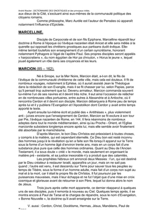 André Wautier : DICTIONNAIRE DES GNOSTIQUES et des principaux initiés.
aux dieux de la Cité, s’excluant ainsi eux-mêmes de la communauté politique des
citoyens romains.
             Comme philosophe, Marc Aurèle est l’auteur de Pensées où apparaît
notamment l’influence d’Epictete.

MARCELLINE.
              Disciple de Carpocrate et de son fils Epiphane, Marcelline répandit leur
doctrine à Rome à l’époque où l’évêque nazaréen était Anicet et elle sera mêlée à la
querelle qui opposait les chrétiens gnostiques aux partisans dudit évêque. Elle-
même teintait toutefois son enseignement d’un certain syncrétisme, honorant
notamment Pythagore à l’égal de l’apôtre Paul. Ses propres disciples seront appelés
« harpocratiens », du nom égyptien de Hor pa chrouton, « Horus le jeune », lequel
jouait également un rôle dans ses croyances et les leurs.

MARCION (85 – 162).
                Né à Sinope, sur la Mer Noire, Marcion était, a-t-on dit, le fils de
l’évêque de la communauté chrétienne de cette ville, mais cela est douteux. Il fit de
nombreux voyages, notamment à Ephèse, où il aurait assisté Jean le Théologue
dans la rédaction de son Evangile, mais il se fit chasser par lui, selon Papias, parce
qu’il pensait trop autrement que lui. Devenu armateur, Marcion commanda souvent
lui-même l’un de ses navires et il devint très riche. Il eut ainsi l’occasion de relâcher
en de nombreuses villes portuaires, entre autres à Alexandrie et à Antioche, où il
rencontra Cerdon et il devint son disciple. Marcion débarquera à Rome peu de temps
après lui et il y publiera l’Evangelion et l’Apostolikon dont Cerdon y avait entre temps
apporté le texte.
        Ayant ensuite lui-même écrit et publié des « Antithèses », plus violemment
anti - juives encore que l’enseignement de Cerdon, Marcion se fit exclure à son tour
par Pie, l’évêque nazaréen de Rome, en 144. Il fera néanmoins de nombreux
adeptes dans tout le monde méditerranéen, ainsi qu’au Proche - Orient, et l’Eglise
marcionite subsistera longtemps encore après lui, mais elle semble avoir finalement
été absorbée par le manichéisme.
                D’après Marcion, le bon Dieu Chrîstos est préexistant à toutes choses,
y compris à la matière, qui est cependant éternelle. Ce Dieu bon est resté inconnu
des hommes jusqu’à la révélation qu’en a faite son fils lorsqu’il apparut sur la Terre
sous la forme d’un homme âgé d’environ trente ans, mais en un corps fait d’une
substance plus pure que celle des hommes ordinaires. Quant au Dieu de l’Ancien
Testament, il a sous doute « créé » le monde, mais seulement en organisant la
matière pré - existante, et sa justice inexorable n’y a produit que des calamités.
                Les prophètes hébreux ont annoncé deux Messies : l’un, qui est destiné
par le Dieu créateur à restaurer Israël, apparaîtra un jour, mais on ne sait pas
quand ; l’autre est venu, il est descendu sur Terre pour sauver tous les peuples au
temps de Tibère, sous la forme d’un homme adulte, mais fait d’un corps non sujet au
mal et à la mort, car il était le propre fils de Chrîstos. Il fut poursuivi par les
puissances mauvaises, mais il leur échappa et ne fut l’objet que d’une mise en croix
cosmique et glorieuse avant de retourner à son Père, lequel lui donna alors le nom
de Jésus.
                Trois jours après cette mort apparente, ce dernier réapparut à quelques
uns de ses disciples, puis il remonta à nouveau au Ciel. Quelques temps après, il se
montra encore à Paul de Tarse et le chargea de répandre, sous le nom d’Evangelion,
« Bonne Nouvelle », la doctrine qu’il avait enseignée sur la Terre.

         V. aussi : Cerdon, Christ, Docétisme, Hermas, Jésus, Mandéens, Paul de
Tarse.
                                                                                     174
 
