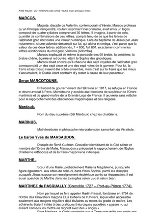 André Wautier : DICTIONNAIRE DES GNOSTIQUES et des principaux initiés.


MARCOS.
               Magiste, disciple de Valentin, contemporain d’Irénée, Marcos professa
qu’un Principe inengendré, voulant exprimer l’inexprimable, avait émis un logos
composé de quatre syllabes comprenant 30 lettres. Il imagina, à partir de cela,
quantité de combinaisons de ces lettres, compte tenu de ce que les lettres de
l’alphabet grec ont toutes une valeur numérique. Lors du baptême de Jésus par Jean
notamment, si une colombe descendit sur lui, qui alpha et oméga, c’est parce que la
valeur de ces deux lettres additionnés, 1 + 800, fait 801, exactement comme les
lettres additionnées du mot grec péristéra (colombe).
               Marcos expliquait de même la parabole des 99 brebis, la centième, la
brebie chérie, égarée et retrouvée, étant la Sophia des gnostiques.
               Marcos disait encore qu’à chacune des sept voyelles de l’alphabet grec
correspondait un des sept cieux et une des sept notes de la gamme. Pour lui, la
Terre et les Cieux avaient été créés ensemble, mais c’est sur la Terre que les maux
s’accumulent, le Diable étant contraint d’y rester à cause de leur pesanteur.

Serge MARCOTOUNE.
              Président du gouvernement de l’Ukraine en 1917, se réfugia en France
et devint avocat à Paris. Marcotoune y accéda aux fonctions de supérieur de l’Ordre
martiniste et de grand-maître de la Grande Loge de France. Il œuvrera sans relâche
pour le rapprochement des obédiences maçonniques et des religions.

Mardouk.
                  Nom du dieu suprême (Bél Mardouk) chez les chaldéens.

MARINUS.

                  Mathématicien et philosophe néo-platonicien samaritain du Vè siècle.

Le baron Yves de MARSAUDON.

             Disciple de René Guénon. Chevalier bienfaisant de la Cité sainte et
membre de l’Ordre de Malte, Marsaudon a préconisé le rapprochement de l’Eglise
chrétienne orthodoxe et de la franc-maçonnerie initiatique.

MARTHE .
             Sœur d’une Marie, probablement Marie la Magdeleine, puisqu’elle
figure également, aux côtés de celle-ci, dans Pistis Sophia, parmi les disciples
auxquels Jésus expose son enseignement ésotérique après sa résurrection. Il est
aussi question de Marthe dans les Evangiles selon Luc et selon Jean.

MARTINEZ de PASQUALLY (Grenoble 1727 – Port-au-Prince 1774).
             Nom par lequel se fera appeler Martin Pascal, fondateur en 1754 de
l’Ordre des Chevaliers maçons Elus Cohens de l’Univers, lequel était accessible
seulement aux maçons réguliers déjà titulaires au moins du grade de maître. Les
adhérents étaient initiés à des pratiques théurgiques appelées « passes », qui
étaient censées les mettre en rapport avec des « anges ».
             Pour Martinez, le Christ reviendra sur la Terre sept mille ans après son
                                                                                     175
 